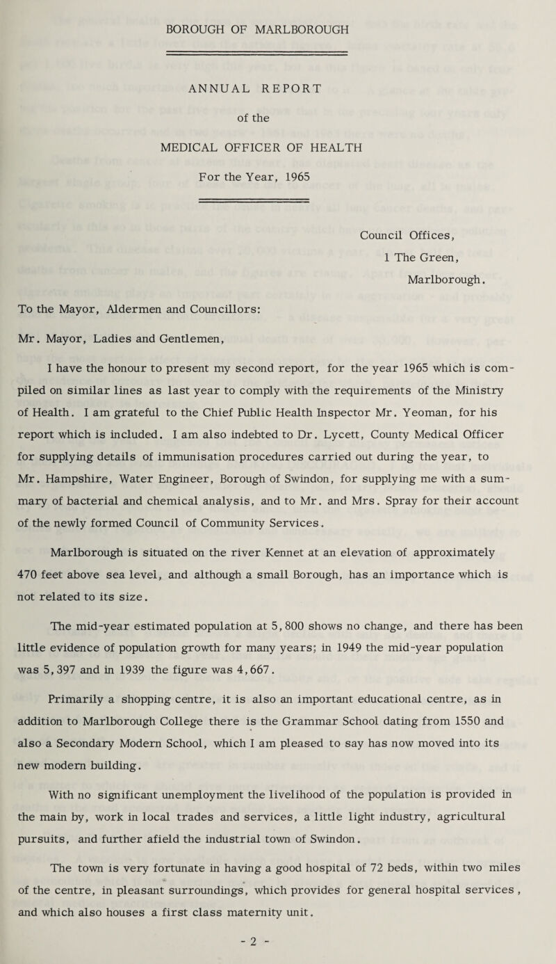 BOROUGH OF MARLBOROUGH ANNUAL REPORT of the MEDICAL OFFICER OF HEALTH For the Year, 1965 Council Offices, 1 The Green, Marlborough. To the Mayor, Aldermen and Councillors: Mr. Mayor, Ladies and Gentlemen, I have the honour to present my second report, for the year 1965 which is com¬ piled on similar lines as last year to comply with the requirements of the Ministry of Health. I am grateful to the Chief Public Health Inspector Mr. Yeoman, for his report which is included. I am also indebted to Dr. Lycett, County Medical Officer for supplying details of immunisation procedures carried out during the year, to Mr. Hampshire, Water Engineer, Borough of Swindon, for supplying me with a sum¬ mary of bacterial and chemical analysis, and to Mr. and Mrs. Spray for their account of the newly formed Council of Community Services. Marlborough is situated on the river Kennet at an elevation of approximately 470 feet above sea level, and although a small Borough, has an importance which is not related to its size. The mid-year estimated population at 5,800 shows no change, and there has been little evidence of population growth for many years; in 1949 the mid-year population was 5,397 and in 1939 the figure was 4,667. Primarily a shopping centre, it is also an important educational centre, as in addition to Marlborough College there is the Grammar School dating from 1550 and also a Secondary Modem School, which I am pleased to say has now moved into its new modem building. With no significant unemployment the livelihood of the population is provided in the main by, work in local trades and services, a little light industry, agricultural pursuits, and further afield the industrial town, of Swindon. The town is very fortunate in having a good hospital of 72 beds, within two miles of the centre, in pleasant surroundings, which provides for general hospital services , and which also houses a first class maternity unit. - 2 -