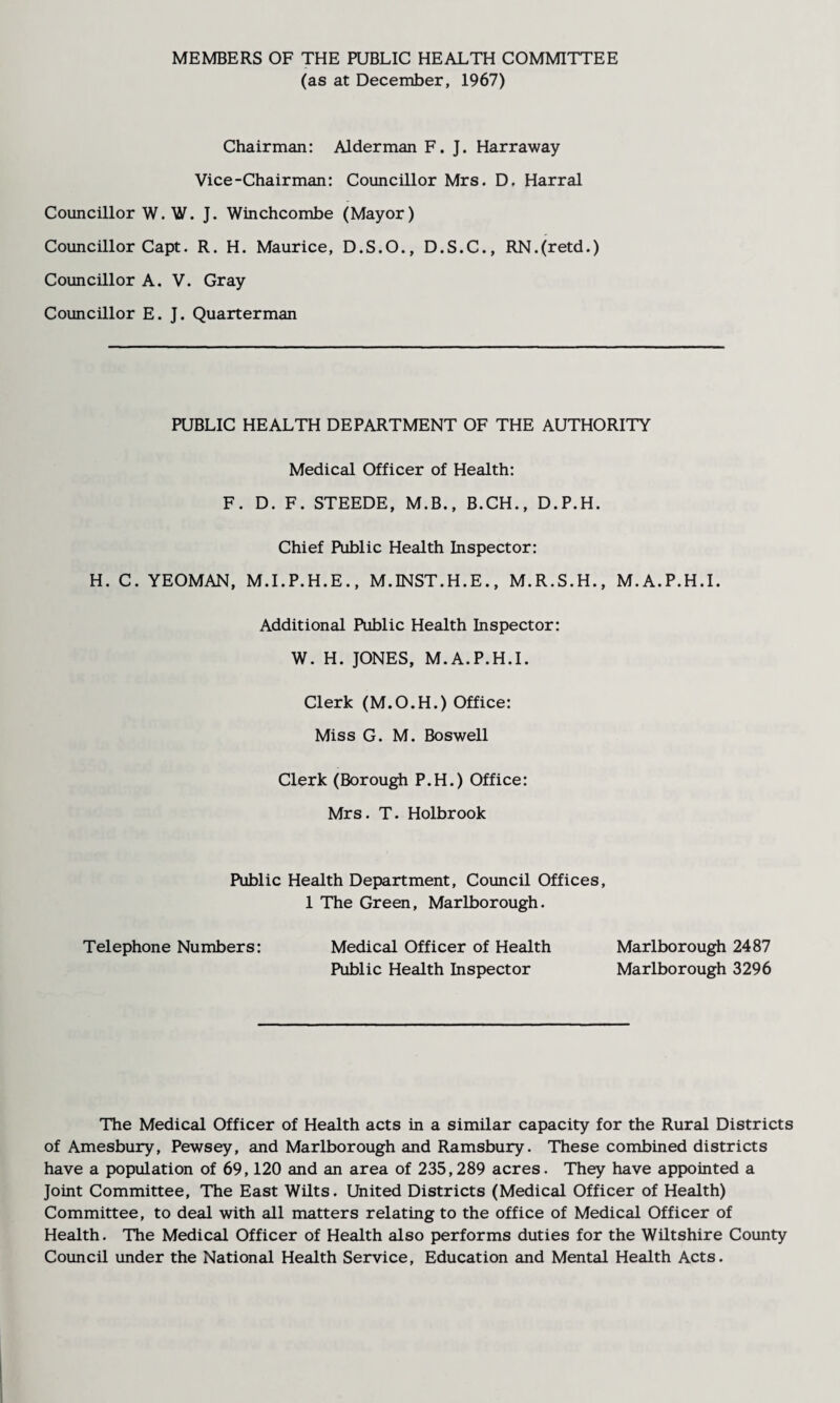 MEMBERS OF THE PUBLIC HEALTH COMMITTEE (as at December, 1967) Chairman: Alderman F. J. Harraway Vice-Chairman: Councillor Mrs. D. Harral Councillor W. W. J. Winchcombe (Mayor) Councillor Capt. R. H. Maurice, D.S.O., D.S.C., RN.(retd.) Councillor A. V. Gray Councillor E. J. Quarterman PUBLIC HEALTH DEPARTMENT OF THE AUTHORITY Medical Officer of Health: F. D. F. STEEDE, M.B., B.CH., D.P.H. Chief Public Health Inspector: H. C. YEOMAN, M.I.P.H.E., M.INST.H.E., M.R.S.H., M.A.P.H.I. Additional Public Health Inspector: W. H. JONES, M.A.P.H.I. Clerk (M.O.H.) Office: Miss G. M. Boswell Clerk (Borough P.H.) Office: Mrs. T. Holbrook Public Health Department, Council Offices, 1 The Green, Marlborough. Telephone Numbers: Medical Officer of Health Marlborough 2487 Public Health Inspector Marlborough 3296 The Medical Officer of Health acts in a similar capacity for the Rural Districts of Amesbury, Pewsey, and Marlborough and Ramsbury. These combined districts have a population of 69,120 and an area of 235,289 acres. They have appointed a Joint Committee, The East Wilts. United Districts (Medical Officer of Health) Committee, to deal with all matters relating to the office of Medical Officer of Health. The Medical Officer of Health also performs duties for the Wiltshire County Council under the National Health Service, Education and Mental Health Acts.