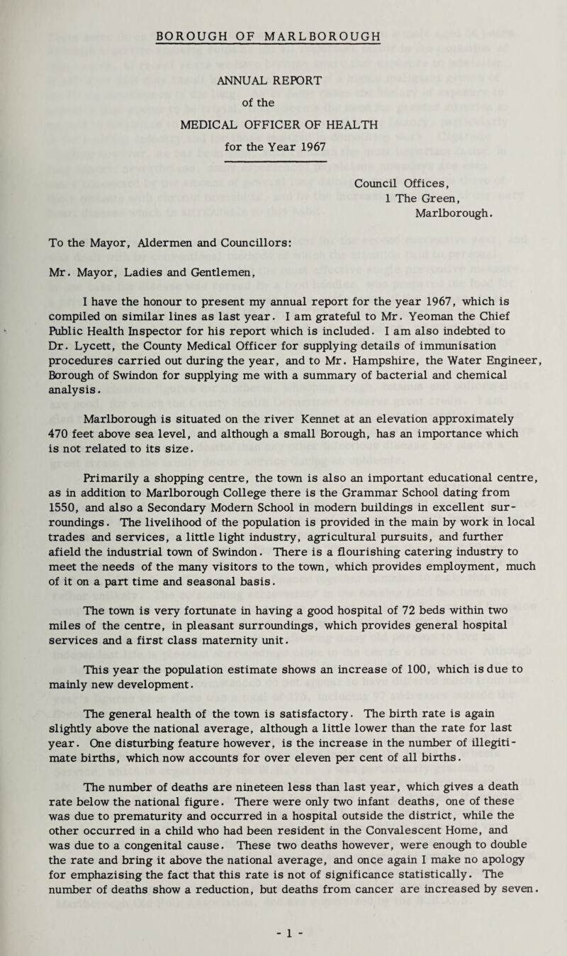 ANNUAL REPORT of the MEDICAL OFFICER OF HEALTH for the Year 1967 Council Offices, 1 The Green, Marlborough. To the Mayor, Aldermen and Councillors: Mr. Mayor, Ladies and Gentlemen, I have the honour to present my annual report for the year 1967, which is compiled on similar lines as last year. I am grateful to Mr. Yeoman the Chief Public Health Inspector for his report which is included. I am also indebted to Dr. Lycett, the County Medical Officer for supplying details of immunisation procedures carried out during the year, and to Mr. Hampshire, the Water Engineer, Borough of Swindon for supplying me with a summary of bacterial and chemical analysis. Marlborough is situated on the river Kennet at an elevation approximately 470 feet above sea level, and although a small Borough, has an importance which is not related to its size. Primarily a shopping centre, the town is also an important educational centre, as in addition to Marlborough College there is the Grammar School dating from 1550, and also a Secondary Modern School in modern buildings in excellent sur¬ roundings . The livelihood of the population is provided in the main by work in local trades and services, a little light industry, agricultural pursuits, and further afield the industrial town of Swindon. There is a flourishing catering industry to meet the needs of the many visitors to the town, which provides employment, much of it on a part time and seasonal basis. The town is very fortunate in having a good hospital of 72 beds within two miles of the centre, in pleasant surroundings, which provides general hospital services and a first class maternity unit. This year the population estimate shows an increase of 100, which is due to mainly new development. The general health of the town is satisfactory. The birth rate is again slightly above the national average, although a little lower than the rate for last year. One disturbing feature however, is the increase in the number of illegiti¬ mate births, which now accounts for over eleven per cent of all births. The number of deaths are nineteen less than last year, which gives a death rate below the national figure. There were only two infant deaths, one of these was due to prematurity and occurred in a hospital outside the district, while the other occurred in a child who had been resident in the Convalescent Home, and was due to a congenital cause. These two deaths however, were enough to double the rate and bring it above the national average, and once again I make no apology for emphazising the fact that this rate is not of significance statistically. The number of deaths show a reduction, but deaths from cancer are increased by seven.