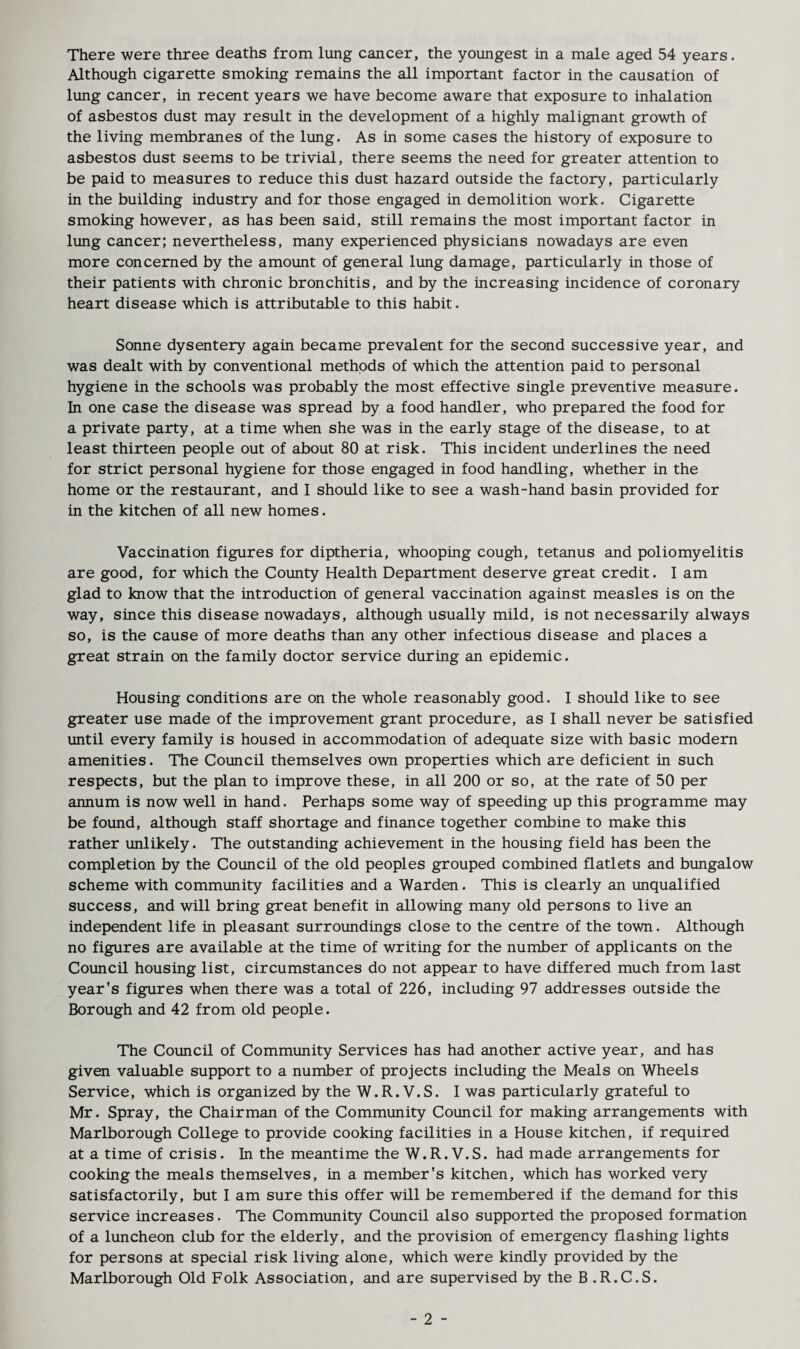 Although cigarette smoking remains the all important factor in the causation of lung cancer, in recent years we have become aware that exposure to inhalation of asbestos dust may result in the development of a highly malignant growth of the living membranes of the lung. As in some cases the history of exposure to asbestos dust seems to be trivial, there seems the need for greater attention to be paid to measures to reduce this dust hazard outside the factory, particularly in the building industry and for those engaged in demolition work. Cigarette smoking however, as has been said, still remains the most important factor in lung cancer; nevertheless, many experienced physicians nowadays are even more concerned by the amount of general lung damage, particularly in those of their patients with chronic bronchitis, and by the increasing incidence of coronary heart disease which is attributable to this habit. Sonne dysentery again became prevalent for the second successive year, and was dealt with by conventional methods of which the attention paid to personal hygiene in the schools was probably the most effective single preventive measure. In one case the disease was spread by a food handler, who prepared the food for a private party, at a time when she was in the early stage of the disease, to at least thirteen people out of about 80 at risk. This incident underlines the need for strict personal hygiene for those engaged in food handling, whether in the home or the restaurant, and I should like to see a wash-hand basin provided for in the kitchen of all new homes. Vaccination figures for diptheria, whooping cough, tetanus and poliomyelitis are good, for which the County Health Department deserve great credit. I am glad to know that the introduction of general vaccination against measles is on the way, since this disease nowadays, although usually mild, is not necessarily always so, is the cause of more deaths than any other infectious disease and places a great strain on the family doctor service during an epidemic. Housing conditions are on the whole reasonably good. I should like to see greater use made of the improvement grant procedure, as I shall never be satisfied until every family is housed in accommodation of adequate size with basic modern amenities. The Council themselves own properties which are deficient in such respects, but the plan to improve these, in all 200 or so, at the rate of 50 per annum is now well in hand. Perhaps some way of speeding up this programme may be found, although staff shortage and finance together combine to make this rather unlikely. The outstanding achievement in the housing field has been the completion by the Council of the old peoples grouped combined flatlets and bungalow scheme with community facilities and a Warden. This is clearly an unqualified success, and will bring great benefit in allowing many old persons to live an independent life in pleasant surroundings close to the centre of the town. Although no figures are available at the time of writing for the number of applicants on the Council housing list, circumstances do not appear to have differed much from last year's figures when there was a total of 226, including 97 addresses outside the Borough and 42 from old people. The Council of Community Services has had another active year, and has given valuable support to a number of projects including the Meals on Wheels Service, which is organized by the W.R. V.S. I was particularly grateful to Mr. Spray, the Chairman of the Community Council for making arrangements with Marlborough College to provide cooking facilities in a House kitchen, if required at a time of crisis. In the meantime the W.R. V.S. had made arrangements for cooking the meals themselves, in a member's kitchen, which has worked very satisfactorily, but I am sure this offer will be remembered if the demand for this service increases. The Community Council also supported the proposed formation of a luncheon club for the elderly, and the provision of emergency flashing lights for persons at special risk living alone, which were kindly provided by the Marlborough Old Folk Association, and are supervised by the B .R.C.S. - 2 -