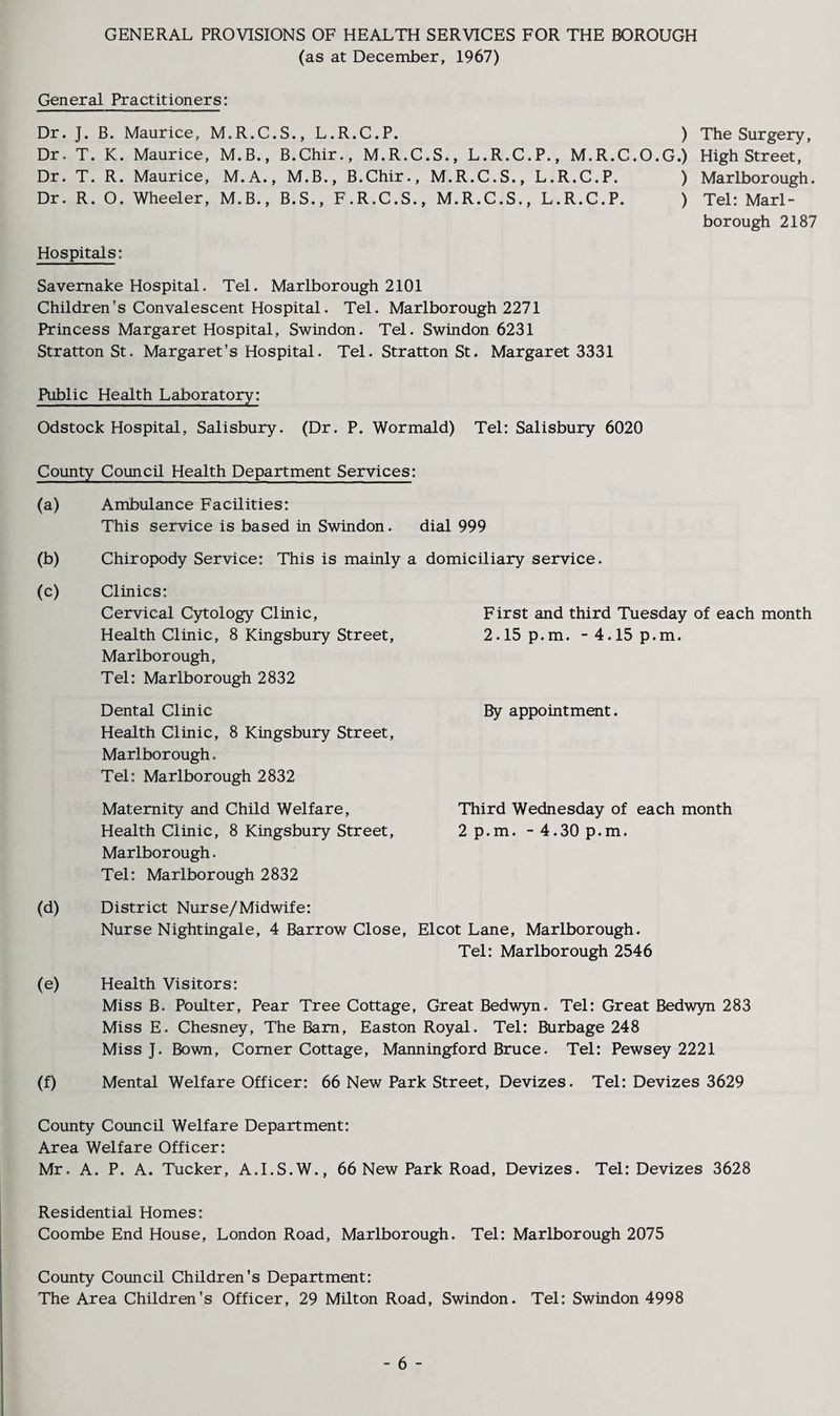 GENERAL PROVISIONS OF HEALTH SERVICES FOR THE BOROUGH (as at December, 1967) General Practitioners: Dr. J. B. Maurice, M.R.C.S., L.R.C.P. ) The Surgery, Dr. T. K. Maurice, M.B., B.Chir., M.R.C.S., L.R.C.P., M.R.C.O.G.) High Street, Dr. T. R. Maurice, M.A., M.B., B.Chir., M.R.C.S., L.R.C.P. ) Marlborough. Dr. R. O. Wheeler, M.B., B.S., F.R.C.S., M.R.C.S., L.R.C.P. ) Tel: Marl¬ borough 2187 Hospitals: Savemake Hospital. Tel. Marlborough 2101 Children's Convalescent Hospital. Tel. Marlborough 2271 Princess Margaret Hospital, Swindon. Tel. Swindon 6231 Stratton St. Margaret's Hospital. Tel. Stratton St. Margaret 3331 Public Health Laboratory: Odstock Hospital, Salisbury. (Dr. P. Wormald) Tel: Salisbury 6020 County Council Health Department Services: (a) Ambulance Facilities: This service is based in Swindon. dial 999 (b) Chiropody Service: This is mainly a domiciliary service. (c) Clinics: Cervical Cytology Clinic, Health Clinic, 8 Kingsbury Street, Marlborough, Tel: Marlborough 2832 Dental Clinic Health Clinic, 8 Kingsbury Street, Marlborough. Tel: Marlborough 2832 Maternity and Child Welfare, Health Clinic, 8 Kingsbury Street, Marlborough. Tel: Marlborough 2832 (d) District Nurse/Midwife: Nurse Nightingale, 4 Barrow Close, Elcot Lane, Marlborough. Tel: Marlborough 2546 (e) Health Visitors: Miss B. Poulter, Pear Tree Cottage, Great Bedwyn. Tel: Great Bedwyn 283 Miss E. Chesney, The Bam, Easton Royal. Tel: Burbage 248 Miss J. Bown, Comer Cottage, Manningford Bruce. Tel: Pewsey 2221 (f) Mental Welfare Officer: 66 New Park Street, Devizes. Tel: Devizes 3629 County Council Welfare Department: Area Welfare Officer: Mr. A. P. A. Tucker, A.I.S.W., 66 New Park Road, Devizes. Tel: Devizes 3628 Residential Homes: Coombe End House, London Road, Marlborough. Tel: Marlborough 2075 County Council Children’s Department: The Area Children’s Officer, 29 Milton Road, Swindon. Tel: Swindon 4998 F irst and third Tuesday of each month 2.15 p.m. -4.15 p.m. By appointment. Third Wednesday of each month 2 p.m. -4.30 p.m. - 6 -