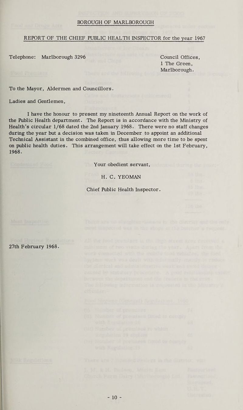BOROUGH OF MARLBOROUGH REPORT OF THE CHIEF PUBLIC HEALTH INSPECTOR for the year 1967 Telephone: Marlborough 3296 Council Offices, 1 The Green, Marlborough. To the Mayor, Aldermen and Councillors. Ladies and Gentlemen, I have the honour to present my nineteenth Annual Report on the work of the Public Health department. The Report is in accordance with the Ministry of Health's circular 1/68 dated the 2nd January 1968. There were no staff changes during the year but a decision was taken in December to appoint an additional Technical Assistant in the combined office, thus allowing more time to be spent on public health duties. This arrangement will take effect on the 1st February, 1968. Your obedient servant, H. C. YEOMAN Chief Public Health Inspector. 27th February 1968. - 10 -