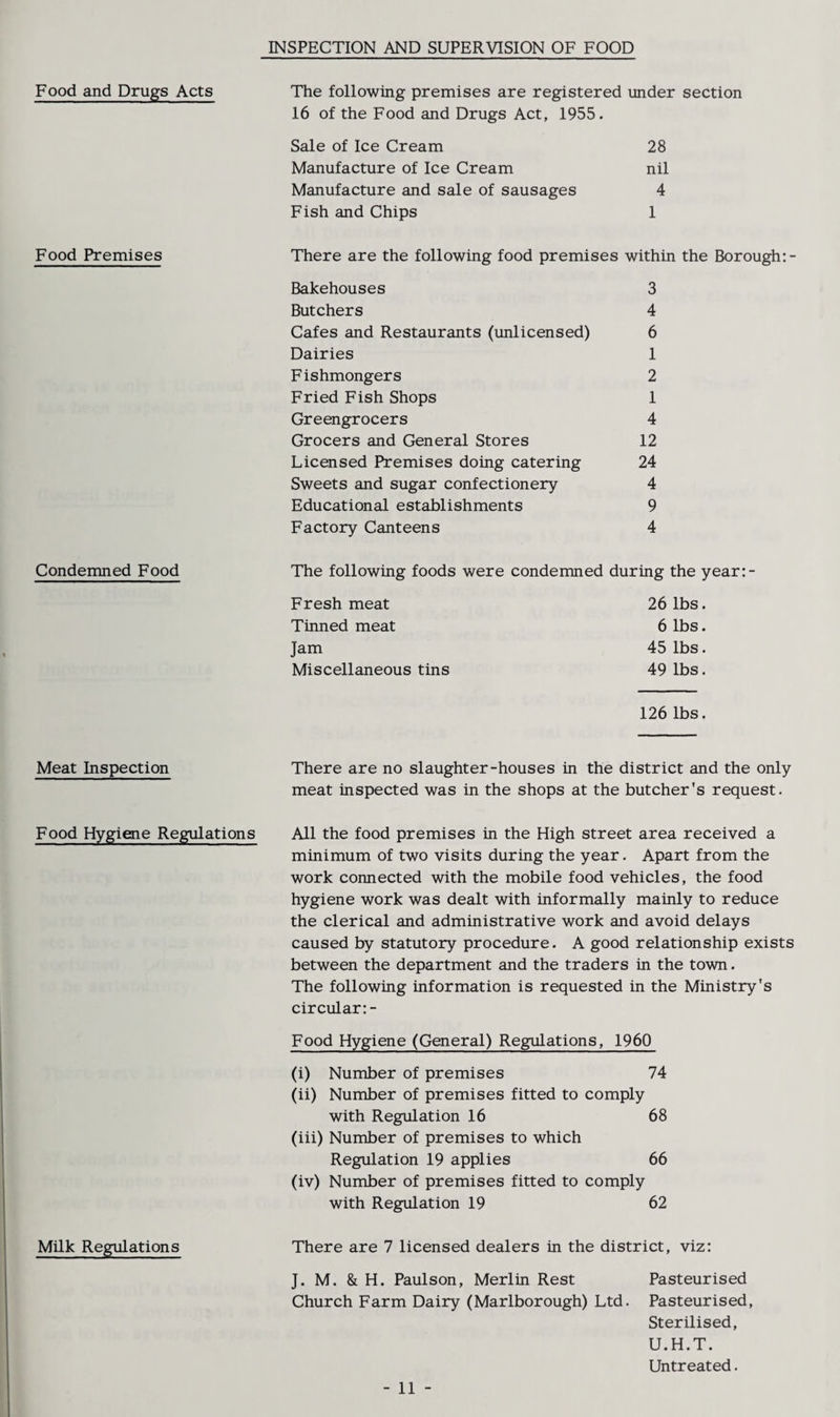 INSPECTION AND SUPERVISION OF FOOD Food and Drugs Acts The following premises are registered under section 16 of the Food and Drugs Act, 1955. Sale of Ice Cream 28 Manufacture of Ice Cream nil Manufacture and sale of sausages 4 Fish and Chips 1 Food Premises There are the following food premises within the Borough:- Bakehouses 3 Butchers 4 Cafes and Restaurants (unlicensed) 6 Dairies 1 Fishmongers 2 Fried Fish Shops 1 Greengrocers 4 Grocers and General Stores 12 Licensed Premises doing catering 24 Sweets and sugar confectionery 4 Educational establishments 9 Factory Canteens 4 Condemned Food The following foods were condemned during the year:- Fresh meat 26 lbs. Tinned meat 6 lbs. Jam 45 lbs. Miscellaneous tins 49 lbs. 126 lbs. Meat Inspection There are no slaughter-houses in the district and the only meat inspected was in the shops at the butcher's request. Food Hygiene Regulations All the food premises in the High street area received a minimum of two visits during the year. Apart from the work connected with the mobile food vehicles, the food hygiene work was dealt with informally mainly to reduce the clerical and administrative work and avoid delays caused by statutory procedure. A good relationship exists between the department and the traders in the town. The following information is requested in the Ministry's circular: - Food Hygiene (General) Regulations, I960 (i) Number of premises 74 (ii) Number of premises fitted to comply with Regulation 16 68 (iii) Number of premises to which Regulation 19 applies 66 (iv) Number of premises fitted to comply with Regulation 19 62 Milk Regulations There are 7 licensed dealers in the district, viz: J. M. & H. Paulson, Merlin Rest Pasteurised Church Farm Dairy (Marlborough) Ltd. Pasteurised, Sterilised, U.H.T. Untreated. - 11 -