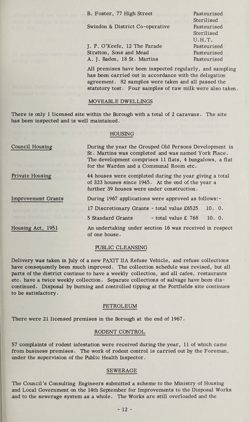 B. Foster, 77 High Street Swindon & District Co-operative J. P. O'Keefe, 12 The Parade Stratton, Sons and Mead A. J. Baden, 18 St. Martins Pasteurised Sterilised Pasteurised Sterilised U.H.T. Pasteurised Pasteurised Pasteurised All premises have been inspected regularly, and sampling has been carried out in accordance with the delegation agreement. 82 samples were taken and all passed the statutory test. Four samples of raw milk were also taken. MOVEABLE DWELLINGS There is only 1 licensed site within the Borough with a total of 2 caravans. The site has been inspected and is well maintained. Council Housing Private Housing Improvement Grants Housing Act, 1951 HOUSING During the year the Grouped Old Persons Development in St. Martins was completed and was named York Place. The development comprises 11 flats, 4 bungalows, a flat for the Warden and a Communal Room etc. 44 houses were completed during the year giving a total of 323 houses since 1945. At the end of the year a further 39 houses were under construction. During 1967 applications were approved as follows:- 17 Discretionary Grants - total value £6525 10. 0. 5 Standard Grants - total value £ 768 10. 0. An undertaking under section 16 was received in respect of one house. PUBLIC CLEANSING Delivery was taken in July of a new PAXIT IIA Refuse Vehicle, and refuse collections have consequently been much improved. The collection schedule was revised, but all parts of the district continue to have a weekly collection, and all cafes, restaurants etc. have a twice weekly collection. Separate collections of salvage have been dis¬ continued. Disposal by burning and controlled tipping at the Portfields site continues to be satisfactory. PETROLEUM There were 21 licensed premises in the Borough at the end of 1967. RODENT CONTROL 57 complaints of rodent infestation were received during the year, 11 of which came from business premises. The work of rodent control is carried out by the Foreman, under the supervision of the Public Health Inspector. SEWERAGE The Council's Consulting Engineers submitted a scheme to the Ministry of Housing and Local Government on the 14th September for Improvements to the Disposal Works and to the sewerage system as a whole. The Works are still overloaded and the - 12 -