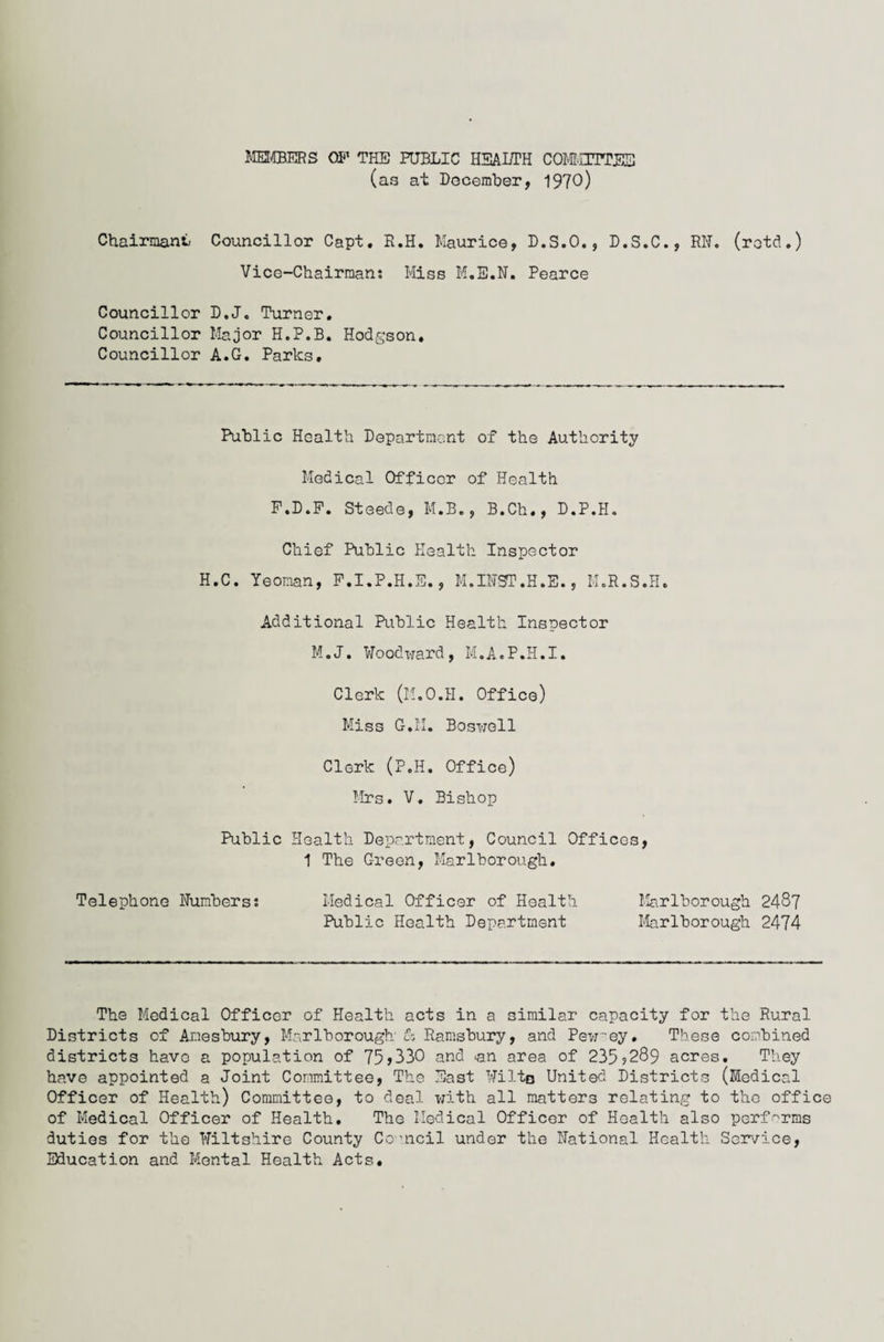 MEMBERS OF THE PUBLIC HEALTH COMMITTEE (as at December, 1970) Chairman^ Councillor Capt. R.H. Maurice, D.S.O., D.S.C., RN. (retd.) Vice-Chairman; Miss M.E.N. Pearce Councillor D.J. Turner. Councillor Major H.P.B. Hodgson. Councillor A.G. Parks. Public Health Department of the Authority Medical Officer of Health F.D.F. Steede, M.B., B.Ch., D.P.H. Chief Public Health Inspector H.C. Yeoman, F.I.P.H.E., M.INOT.H.E., M.R.S.H. Additional Public Health Inspector M.J. Woodward, M.A.P.H.I. Clerk (M.O.H. Office) Miss G.M. Boswell Clerk (P.H. Office) Mrs. V. Bishop Public Health Department, Council Offices, 1 The C-reon, Marlborough. Telephone Numbers; Medical Officer of Health Marlborough 2487 Public Health Department Marlborough 2474 The Medical Officer of Health acts in a similar capacity for the Rural Districts of Aoesbury, Marlborough' & Ramsbury, and Pewey. These combined districts have a population of 75>330 and <an area of 235?289 acres. They have appointed a Joint Committee, The East Wilto United Districts (Medical Officer of Health) Committee, to deal with all matters relating to the office of Medical Officer of Health. The Medical Officer of Health also performs duties for the Wiltshire County Co-ncil under the National Health Service, Education and Mental Health Acts.