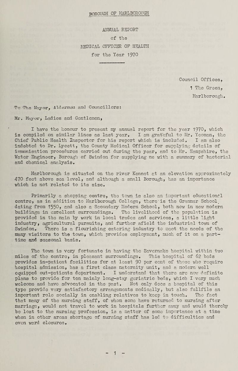 ANNUAL REPORT of the MEDICAL OFFICER OF HEALTH for the Yc-ar 1970 Council Offices, 1 The Green, Marlborough. To The Mayor, Aldermen and Councillors; Mr. Mayor, Ladies and Gentlemen, I have the honour to present my annual report for the year 1970, which is compiled on similar lines as last year, I am grateful to Mr. Yeoman, tho Chief Public Health Inspector for his report which is included, I am also indebted to Dr. Lycett, tho County Medical Officer for supplying details of immunisation procedures carried out during the year, and to Mr. Hampshire, the Water Engineer, Borough of Swindon for supplying me with a summary of bacterial and chemical analysis. Marlborough is situated on the river Kennot at an elevation approximately 470 feet above soa level, and although a small Borough, has an importance which is not related to its size. Primarily a shopping centre, tho town is also an important educational centre, as in addition to Marlborough College, there'is the Grammar School^ dating from 1550, and also a Secondary Modern School, both now in new modern buildings in excellent surroundings. Tho livelihood of tho population is provided in tho main by work in local trades and services, a little light industry, agricultural pursuits, and further afield the industrial town of Swindon, Thoro is a flourishing catering industry to moot the needs of the many visitors to the town, which provides employment, much of it on a part- time and seasonal basis. Tho town is very fortunate in having tho Savcrnako hospital within two miles of the centre, in pleasant surroundings, This hospital of 62 bods provides in-patient facilities for at least 90 Per cent of those who require hospital admission, has a first class maternity unit, and a modern well oquippod out-patients department. I understand that there arc now definite plans to provido for ton mainly long-stay geriatric beds, which I very much welcome and have advocated in the past. Not only does a hospital of this type provido very satisfactory arrangements medically, but also fullfils an important role socially in enabling relatives to keep in touch. Tho fact that many of tho nursing staff, of whom somo have returned to nursing after marriage, would not travel to work in hospitals further away and would thereby bo lost to tho nursing profession, is a matter of some importance at a time when in other areas shortage of nursing staff has led to difficulties and even ward closures. 1