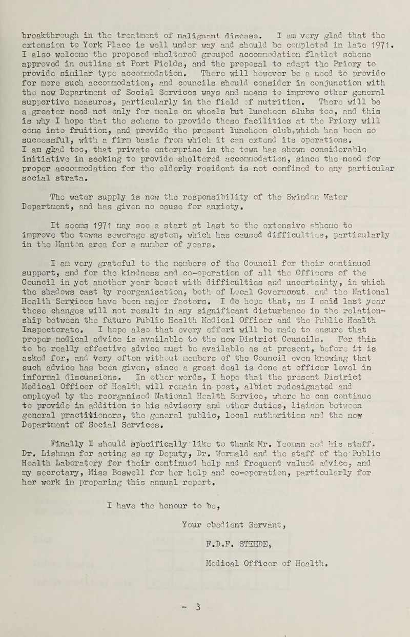 extension to York Place is well under way and should be completed in late 1971* I also welcome the proposed ^sheltered grouped accommodation flatlet scheme approved in outline at Port Fields, and the proposal to adapt the Priory to provide similar type accommodation. There will however be a need to provide for more such accommodation, and councils should consider in conjunction with tho now Department of Social Services ways and means to improve other general supportivo moasuros, particularly in tho fiold of nutrition. There will be a groat or need not only for mc-als on whoels but luncheon clubs too, and this is why I liopo that tho scliomo to provide thoso facilities at tho Priory will come into fruition, and provide tho present luncheon club,which has been so successful, with a firm basis from which it can extend its operations. I am gbad too, that private enterprise in the town has shown considerable initiative in seeking to provide sheltered accommodation, since tho need for proper accommodation for the elderly resident is not confined to any particular social strata. The water supply is now tho responsibility of the Swindon Water Department, and has given no cause for anxiety. It scorns 1971 tiny sc-e a start at last to the extensive shheno to improve the towns sewerage system, which has caused difficulties, particularly in tho Manton area for a number of years. I am very grateful to the members of the Council for their continued support, and for the kindness and co-operation of all the Officers of the Council in yet another year besot with difficulties and uncertainty, in which tho shadows cast by roorganisation, both of Local Government. and tho National Health Services have been major factors. I do hope that, as I said last year these changes will not result in any significant disturbance in the relation¬ ship between the future Public Health Medical Officer and the Public Health Inspectorate. I hope also that every effort will bo made to ensure that proper nodical advice is available to tho new District Councils. For this to be really effective advice must be available ns at present, before it is asked for, and Very often without members of tho Council even knowing that such advice has been given, since a groat deal is done at officer lovol in informal discussions. In other words, I hope that tho present District Medical Officer of Health will remain in post, albiot redesignated and employed by the reorganised National Health Service, whore I10 can continue to provide in addition to his advisory and other duties, liaison between general practitioners, the general public, local authorities and the now Department of Social Services, Finally I should specifically'like to thank Mr. Yeoman and his staff, Dr. Lishnan for acting as my Deputy, Dr. Wormald and the staff of tho'Public Health Laboratory for their continued help and frequent valued advice, and my secretary, Miss Boswell for her help and co-operation, particularly for her work in preparing this annual report. I have tho honour to be, Your obedient Servant, F.D.F. ST3EDE, Medical Officer of Health. 3