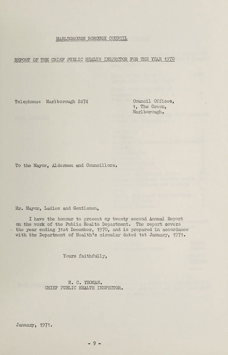 MARLBOROUGH BOROUGH COUNCIL REPORT of the chief public health INSPECTOR FOR THE TEAR 1970 Telephones Marlborough 2474 Council Offices, 1, The Green, Marlborough, To the Mayor, Aldermen and Councillors, Mr, Mayor, Ladies and Gentlemen, I have the honour to present my twenty second Annual Report on the work of the Public Health Department. The report covers the year ending 31st December, 1970, and is prepared in accordance with the Department of Health’s circular dated 1st January, 1971* Yours faithfully, H. C. YEOMAN. CHIEF PUBLIC HEALTH INSPECTOR. January, 1971* - 9 -