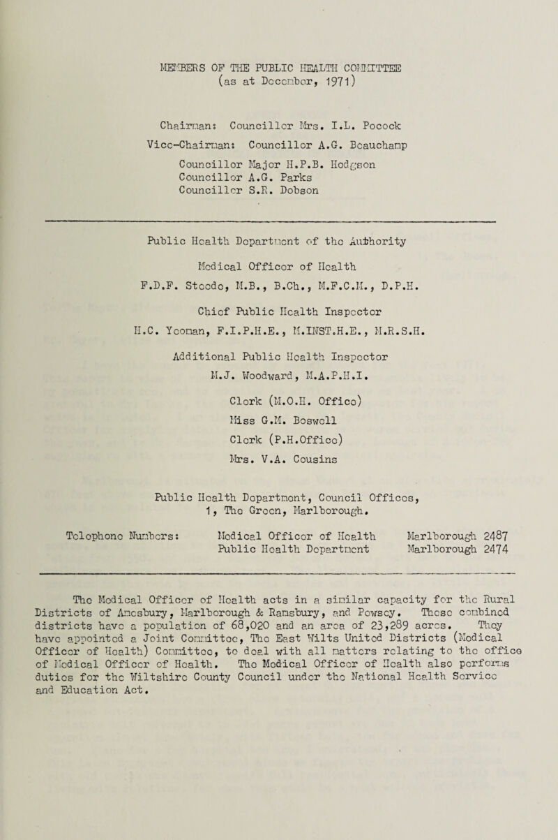 MEMBERS OP THE PUBLIC HEALTH COMMITTEE (as at December, 1971) Chairmans Councillor Mrs. I.L. Pocock Vice-Chairmans Councillor A.G. Beauchamp Councillor Major H.P.B. Hodgson Councillor A.G. Parks Councillor S.R. Dobson Public Health Department of the Authority Medical Officer of Health P.D.F. Steede, M.B., B.Ch., M.P.C.M., D.P.H. Chief Public Health Inspector H.C. Yeoman, F.I.P.II.E., M.INST.H.E., M.R.S.H. Additional Public Health Inspector M.J. Woodward, M.A.P.II.I. Clork (M.O.H. Office) Miss G.M. Boswell Clork (P.H.Offico) Mrs. V.A. Cousins Public Health Dopartmont, Council Offices, 1, Tlic Green, Marlborough. Telephone Numbers: Medical Officer of Health Marlborough 2487 Public Health Department Marlborough 2474 The Medical Officer of Health acts in a similar capacity for the Rural Districts of Amesbury, Marlborough & Ramsbury, and Pc-wscy. These combined districts have a population of 68,020 and an area of 23*289 acres. They have appointed a Joint Committee, Tho East Wilts United Districts (Medical Officer of Health) Committee, to deal with all matters relating to the office of Medical Officer of Health, Tho Medical Officer of Health also performs duties for the Wiltshire County Council under the National Health Service and Education Act.