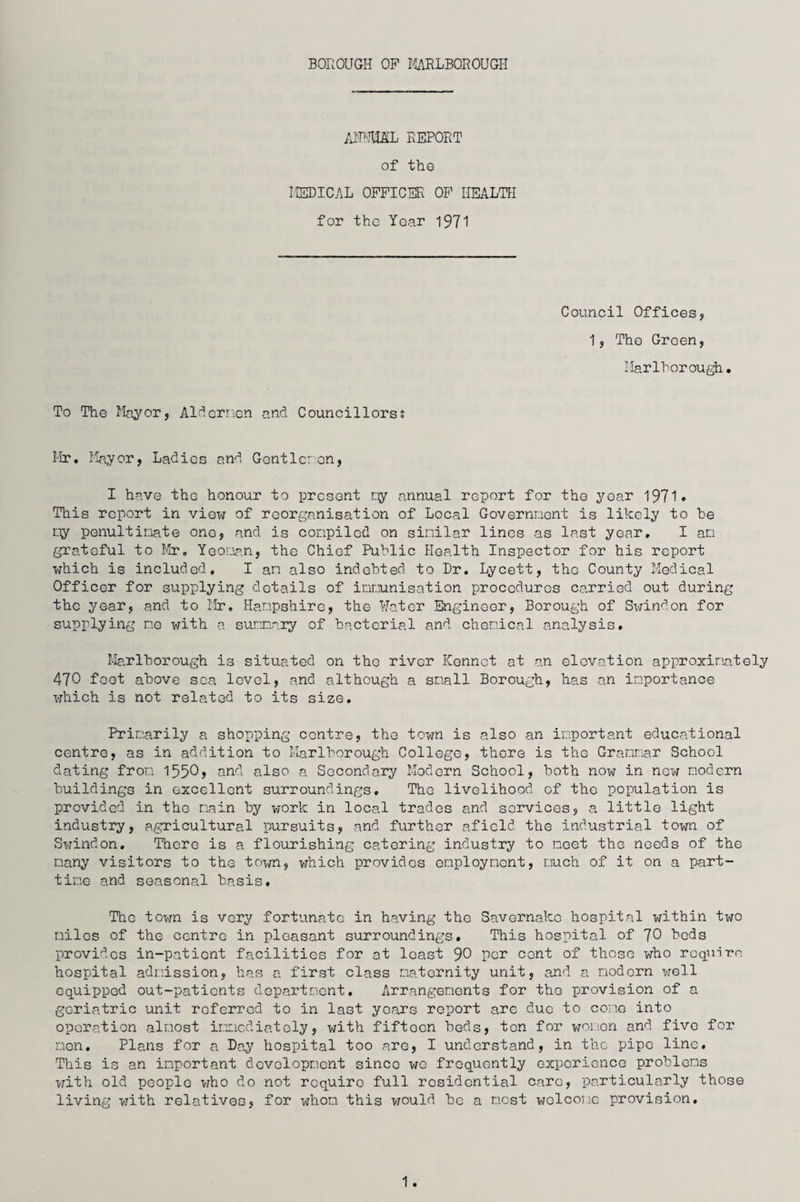 AMSL REPORT of tho MEDICAL OFFICER OF HEALTH for tho Yoar 1971 Council Offices* 1 * Tho Green, Marlborough. To The Mayor, Algernon and Councillors? Mr. Mayor, Ladies and Gentlemen, I have the honour to present my annual report for the yoar 1971. This report in view of reorganisation of Local Government is likely to be my penultimate one, and is compiled on similar lines as last year. I am grateful to Mr. Yeoman, the Chief Public Health Inspector for his report which is included. I am also indebted to Dr. Lycett, tho County Medical Officer for supplying details of immunisation procedures carried out during the year, and to Mr. Hampshire, the Hater Engineer, Borough of Swindon for supplying me with a summary of bacterial and chemical analysis. Marlborough is situated on tho river Konnct at an elevation approximately 470 foot above sea level, and although a small Borough, has an importance which is not related to its size. Primarily a shopping centre, tho town is also an important educational centre, as in addition to Marlborough College, there is the Grammar School dating from 1550, and also a Secondary Modern School, both now in now modern buildings in excellent surroundings. The livelihood of tho population is provided in tho main by work in local trades and services, a littlo light industry, agricultural pursuits, and further afield the industrial town of Swindon. There is a flourishing catering industry to meet the needs of the many visitors to the town, which provides employment, much of it on a part- time and seasonal basis. The town is very fortunate in having tho Savernako hospital within two miles of the centre in pleasant surroundings. This hospital of 70 beds provides in-patient facilities for at least 90 per cent of those who require hospital admission, has a first class maternity unit, and a modern well equipped out-patients department. Arrangements for tho provision of a geriatric unit roferrod to in last years report arc due to cone into operation almost immediately, with fifteen beds, ton for women and five for men. Plans for a Day hospital too are, I understand, in the pipe line. This is an important development since we froquontly experience problems with old people who do not requiro full residential care, particularly those living with relatives, for whom this would be a most welcome provision. 1.