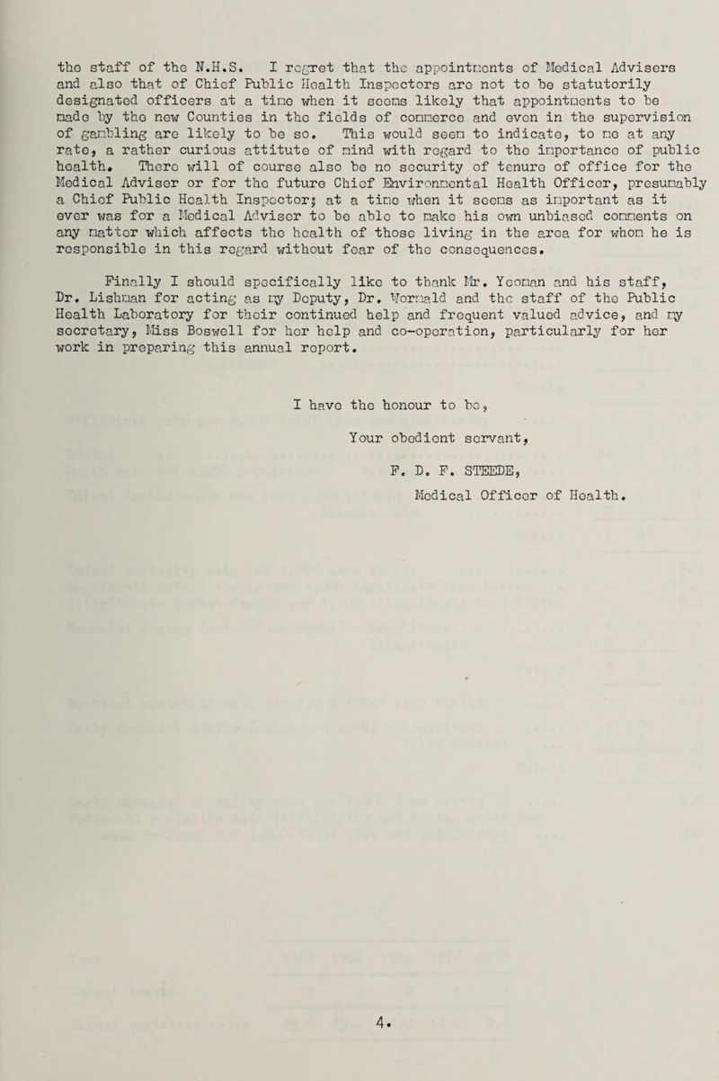 the staff of the N.H.S. I regret that the appointments of Medical Advisers and also that of Chief Public Health Inspectors are not to be statutorily designated officers at a time when it seems likely that appointments to be made by the new Counties in the fields of commerce and even in the supervision of gambling are likely to be so. This would seen to indicate, to mo at any rate, a rather curious attitute of mind with regard to the importance of public health. There will of course also be no security of tenure of office for the Medical Adviser or for the future Chief Environmental Health Officer, presumably a Chief Public Health Inspector? at a tine when it seems as important as it ever was for a Medical Advisor to be able to make his own unbiased comments on any natter which affects the health of those living in the area for whom he is responsible in this regard without fear of the consequences. Finally I should specifically like to thank Mr, Yeoman and his staff, Dr, Lishnan for acting as my Deputy, Dr, Hornald and the staff of the Public Health Laboratory for their continued help and frequent valued advice, and my secretary, Miss Boswell for her help and co-operation, particularly for her work in preparing this annual report. I have the honour to be. Your obedient servant, F. D. F. STEEDE, Medical Officer of Health,