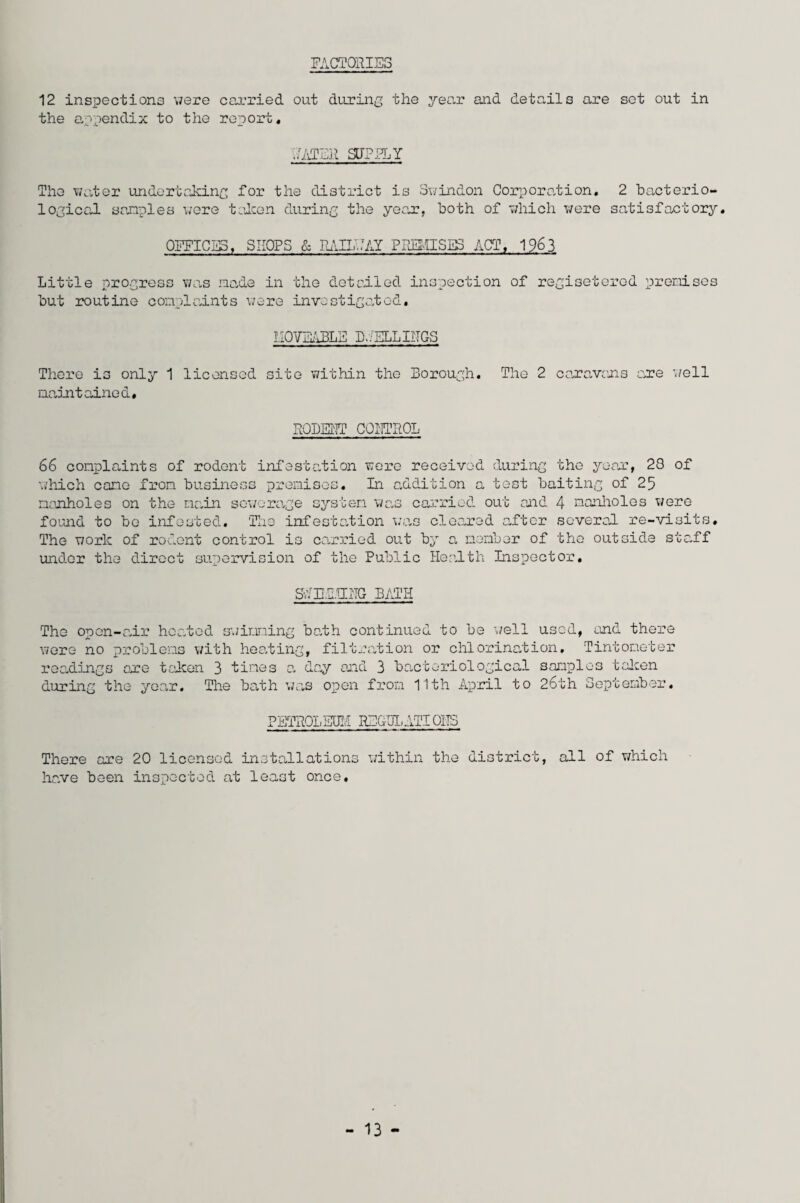 FACTORIES 12 inspections were carried out during the year and details are set out in the appendix to the report* CATER SURELY The water undertaking for the district is Swindon Corporation. 2 bacterio¬ logical samples were taken during the year, both of which were satisfactory. OFFICES, SHOPS & RAILWAY PREMISES ACT, 1963 Little progress was made in the detailed inspection of regiseterod premises but routine complaints were investigated, MOVEABLE BFELLINGS There is only 1 licensed site within the Borough. The 2 caravans one well maintained# RODENT CONTROL 66 complaints of rodent infestation were received during the year, 28 of which cane from business premises. In addition a test baiting of 25 manholes on the main sewerage system was carried out and 4 manholes were found to bo infested. The infestation was cleared after several re-visits. The work of rodent control is carried out by a member of the outside staff under the direct supervision of the Public Health Inspector, SCENTING BATH The open-air heated swimming bath continued to be well used, end there were no problems with heating, filtration or chlorination. Tintometer readings one taken 3 tines a day and 3 bacteriological samples taken during the year. The bath was open from 11th April to 26th September. PETROLEUM REGULATIONS There are 20 licensed installations within the district, all of which have been inspected at least once. - 13