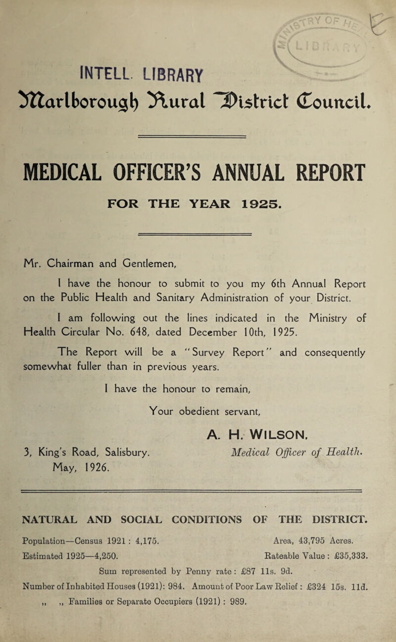INTELL. LIBRARY tfttarlborougl) ^\ural district Council. MEDICAL OFFICER’S ANNUAL REPORT FOR THE YEAR 1925. Mr. Chairman and Gentlemen, 1 have the honour to submit to you my 6th Annual Report on the Public Health and Sanitary Administration of your District. I am following out the lines indicated in the Ministry of Health Circular No. 648, dated December 10th, 1925. The Report will be a  Survey Report and consequently somewhat fuller than in previous years. 1 have the honour to remain. Your obedient servant, A. H. WILSON, 3, King's Road, Salisbury. Medical Officer of Health. May, 1926. NATURAL AND SOCIAL CONDITIONS OF THE DISTRICT. Population—Census 1921 : 4,175. Area, 43,795 Acres. Estimated 1925—4,250. Rateable Value : £35,333. Sum represented by Penny rate : £87 11s. 9d. Number of Inhabited Houses (1921): 984. Amount of Poor Law Relief: £324 15s. lid. ,, „ Families or Separate Occupiers (1921) : 989.