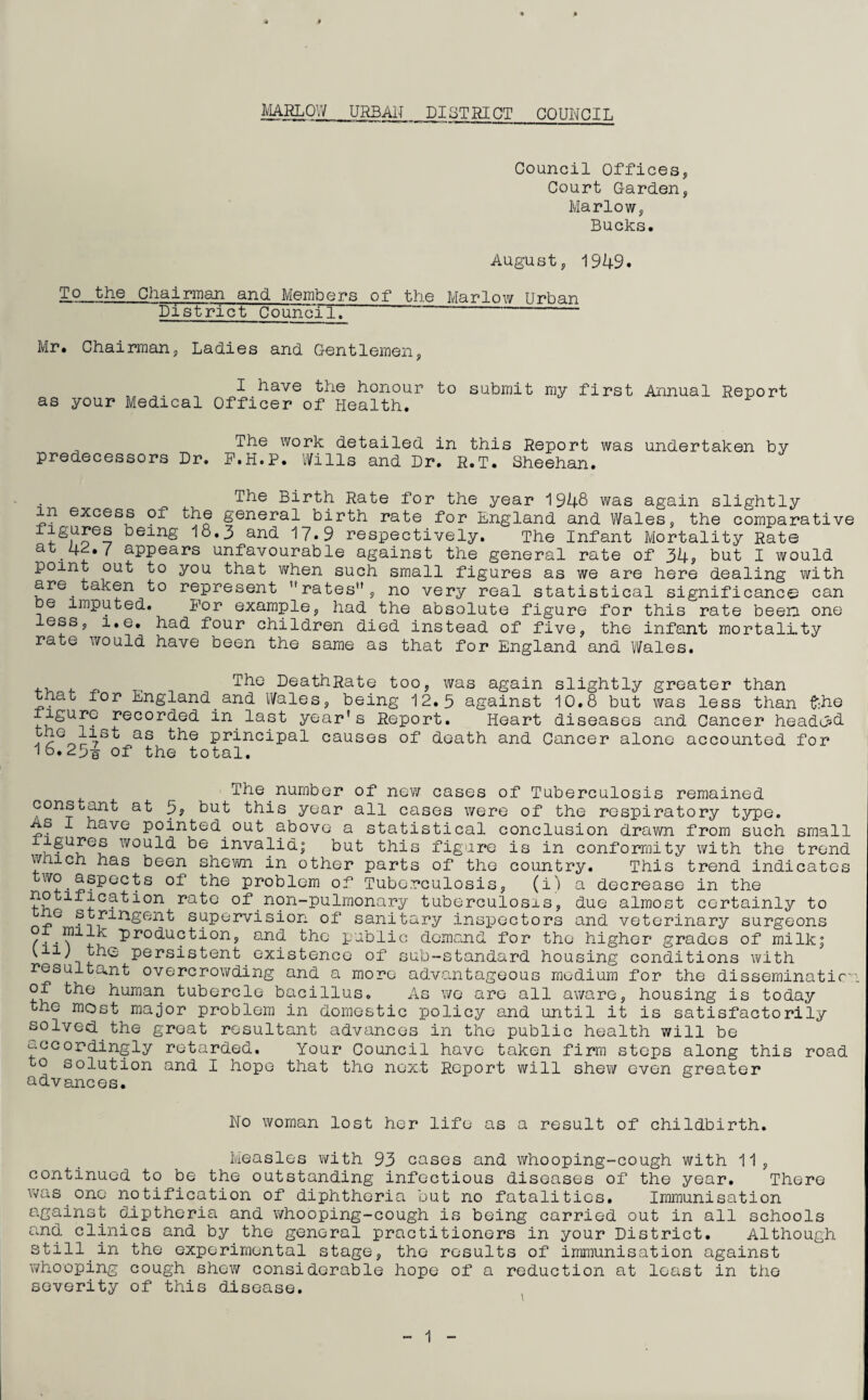 Council Offices, Court Garden, Marlow, Bucks. August, 1949. To the Chairman and Members of the Marlow Urban District Council.  Mr. Chairman, Ladies and Gentlemen, I have the honour to submit my first Annual Report as your Medical Officer of Health. The work detailed in this Report was undertaken by predecessors Dr. F.H.P. Wills and Dr. R.T. Sheehan. The Birth Rate for the year 1948 was again slightly in excess of the general birth rate for England and Wales, the comparative iigures being 18.3 and 17.9 respectively. The Infant Mortality Rate at 4P.7 appears unfavourable against the point out to you that when such small are taken to represent ''rates”, no be imputed. For example, had the less, i.e. had four children died rate would have been the same as general rate of 34? but I would figures as we are here dealing with very real statistical significance can absolute figure for this rate been one instead of five, the infant mortality that for England and Wales. The DeathRate too, was again slightly greater than tnau for England and Wales, being 12.3 against 10.8 but was less than fche iigure recorded in last year's Report. Heart diseases and Cancer headed. ^ as ^he principal causes of death and Cancer alone accounted for 16.231 of the total. The number of new cases of Tuberculosis remained constant at 3? but this year all cases were of the respiratory type. as I have pointed out above a statistical conclusion drawn from such small igures would be invalid! but this figure is in conformity with the trend wmch has been shewn in other parts of the country. This trend indicates w<? • ^sP^'C^s the problem of Tuberculosis, (i) a decrease in the 1-f^0n ra^° °£‘ non-pulmonary tuberculosis, due almost certainly to G stringent supervision of sanitary inspectors and veterinary surgeons production, and the public demand for the higher grades of milk; '1IL' persistent existence of sub-standard housing conditions with resultant overcrowding and a more advantageous medium for the disseminatir of the human tubercle bacillus. As we are all aware, housing is today the most major problem in domestic policy and until it is satisfactorily solved the great resultant advances in the public health will be ^•°cordingly retarded. Your Council have taken firm steps along this road to solution and I hope that the next Report will shew even greater advances. No woman lost her life as a result of childbirth. Measles with 93 cases and whooping-cough with 11, continued to be the outstanding infectious diseases of the year. There was one notification of diphtheria but no fatalities. Immunisation against diptheria and whooping-cough is being carried out in all schools and. clinics and by the general practitioners in your District. Although still in the experimental stage, the results of immunisation against whooping cough shew considerable hope of a reduction at least in the severity of this disease.