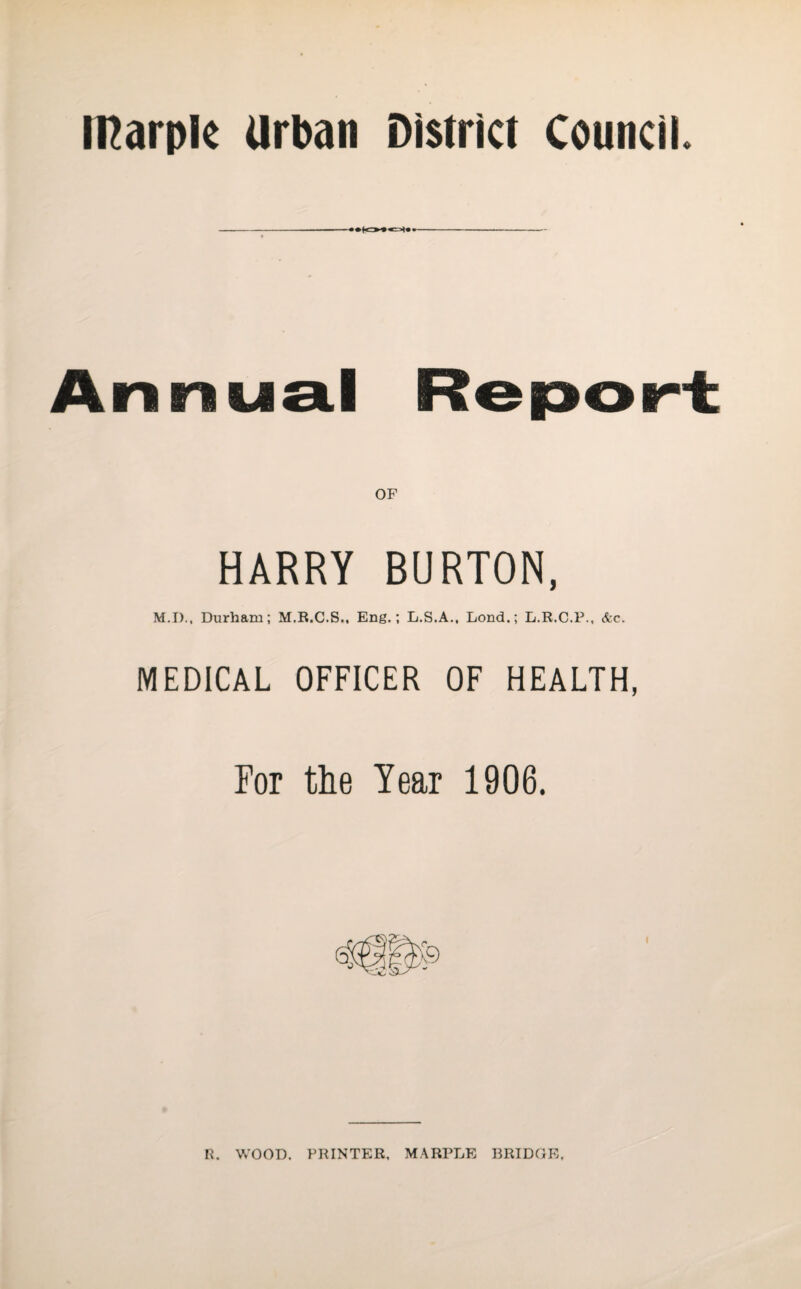 IHarple urban District Council. -—— Annual Report; HARRY BURTON, M.I)., Durham; M.R.C.S., Eng.; L.S.A., Lond.; L.R.C.P., &c. MEDICAL OFFICER OF HEALTH, For the Year 1906. I R. WOOD. PRINTER. MARPLE BRIDGE.