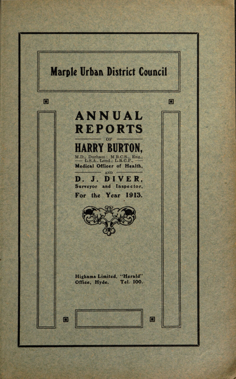 ANNUAL REPORTS HARRY BURTON, M.D., Durham; M.R.C.S., Eng.; -Er.S.A., Lond.; L.R.C.P.,- Medical Officer of Health, - AND - D. J. DIVER, Surveyor and Inspector, For the Year 1913. Highams Limited, “Herald” Office, Hyde. Tel. 100.