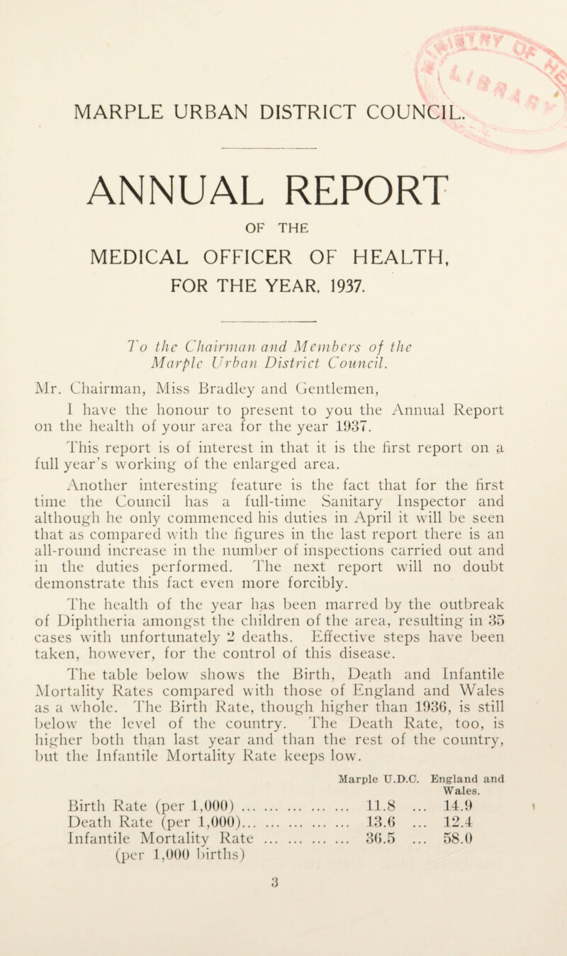 V' \ * & # X' MARPLE URBAN DISTRICT COUNCIL. ANNUAL REPORT OF THE MEDICAL OFFICER OF HEALTH, FOR THE YEAR, 1937. To the Chairman and Members of the Mar pic Urban District Council. Mr. Chairman, Miss Bradley and Gentlemen, I have the honour to present to you the Annual Report on the health of your area for the year 1937. This report is of interest in that it is the first report on a full year’s working of the enlarged area. Another interesting feature is the fact that for the first time the Council has a full-time Sanitary Inspector and although he only commenced his duties in April it will be seen that as compared with the figures in the last report there is an all-round increase in the number of inspections carried out and in the duties performed. The next report will no doubt demonstrate this fact even more forcibly. The health of the year has been marred by the outbreak of Diphtheria amongst the children of the area, resulting in 35 cases with unfortunately 2 deaths. Effective steps have been taken, however, for the control of this disease. The table below shows the Birth, Death and Infantile Mortality Rates compared with those of England and Wales as a whole. The Birth Rate, though higher than 1936, is still below the level of the country. The Death Rate, too, is higher both than last year and than the rest of the country, but the Infantile Mortality Rate keeps low. Marple U.D.C. England and Wales. Birth Rate (per 1,000). 11.8 ... 14.9 Death Rate (per 1,000). 13.6 ... 12.4 Infantile Mortality Rate . 36.5 ... 58.0 (per 1,000 births)