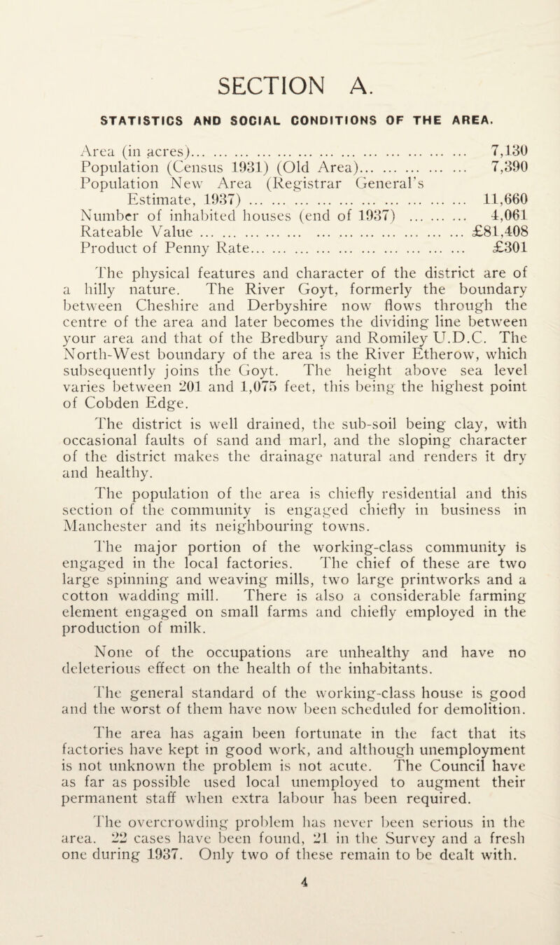 SECTION A. STATISTICS AND SOCIAL CONDITIONS OF THE AREA. Area (in acres). 7,130 Population (Census 1931) (Old Area). 7,390 Population New Area (Registrar General’s Estimate, 1937) . 11,660 Number of inhabited houses (end of 1937) . 4,061 Rateable Value.£81,408 Product of Penny Rate. £301 The physical features and character of the district are of a hilly nature. The River Govt, formerly the boundary between Cheshire and Derbyshire now flows through the centre of the area and later becomes the dividing line between your area and that of the Bredbury and Romiley U.D.C. The North-West boundary of the area is the River Etherow, which subsequently joins the Goyt. The height above sea level varies between 201 and 1,075 feet, this being the highest point of Cobden Edge. The district is well drained, the sub-soil being clay, with occasional faults of sand and marl, and the sloping character of the district makes the drainage natural and renders it dry and healthy. The population of the area is chiefly residential and this section of the community is engaged chiefly in business in Manchester and its neighbouring towns. The major portion of the working-class community is engaged in the local factories. The chief of these are two large spinning and weaving mills, two large printworks and a cotton wadding mill. There is also a considerable farming element engaged on small farms and chiefly employed in the production of milk. None of the occupations are unhealthy and have no deleterious effect on the health of the inhabitants. The general standard of the working-class house is good and the worst of them have now been scheduled for demolition. The area has again been fortunate in the fact that its factories have kept in good work, and although unemployment is not unknown the problem is not acute. The Council have as far as possible used local unemployed to augment their permanent staff when extra labour has been required. The overcrowding problem has never been serious in the area. 22 cases have been found, 21 in the Survey and a fresh one during 1937. Only two of these remain to be dealt with.