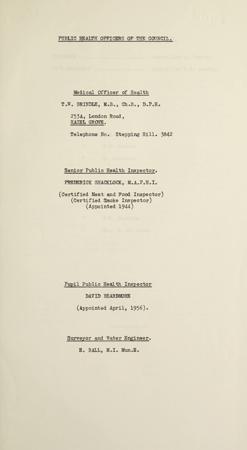 Medical Officer of Health T.W. BRINDLE, M.B., Ch.B., D.P.H. 253A, London Road, HAZEL GROVE. Telephone No, Stepping Hill. 3842 Senior Public Health Inspector. FREDERICK SHACKLOCK, M.A.P.H.I. (Certified Meat and Food Inspector) (Certified Smoke Inspector) (Appointed 1944) Pupil Public Health Inspector DAYID BEARDMORE (Appointed April, 1936)* Surveyor and Water Engineer Eo BALL, M.I. MunoE.