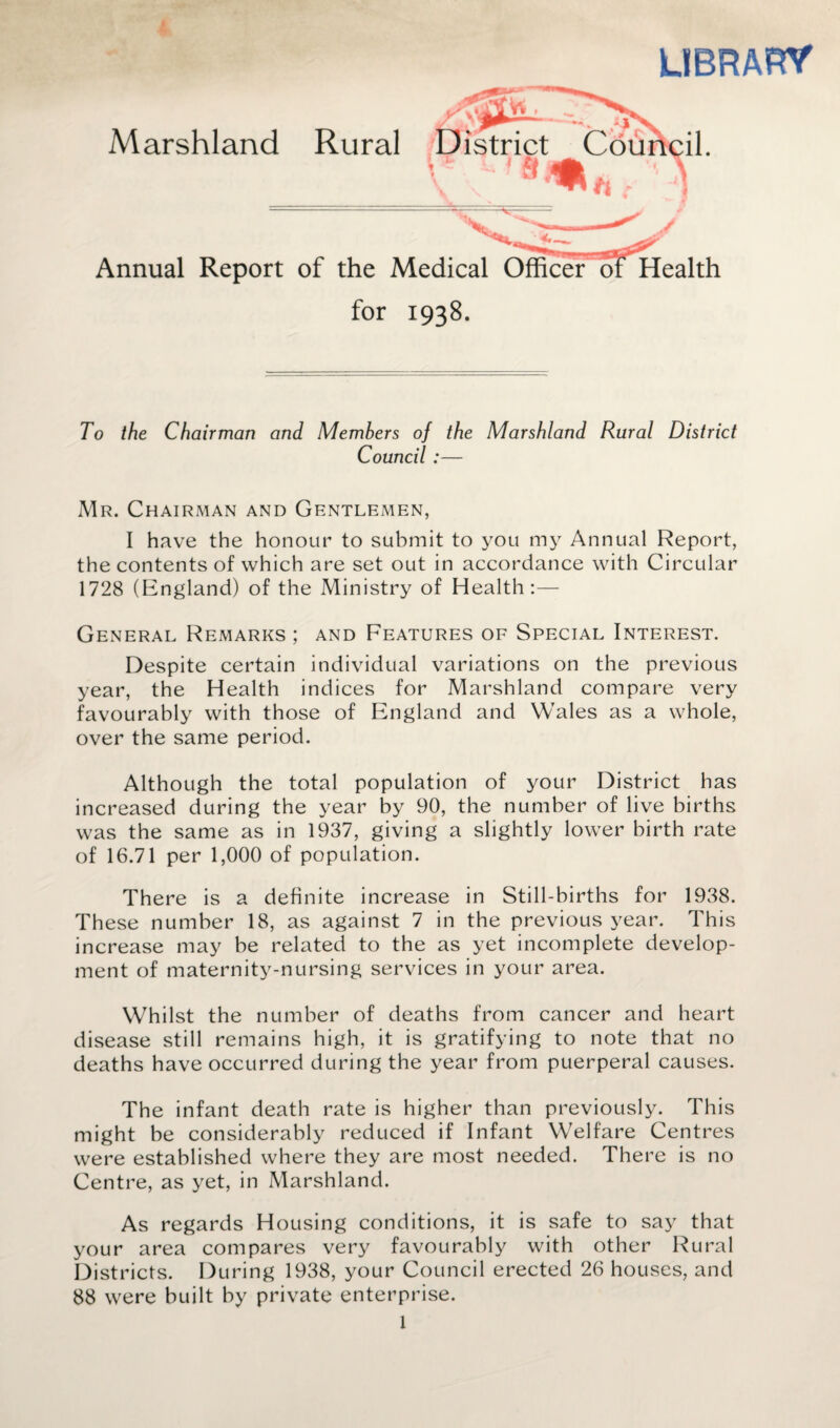 LIBRARY Marshland Rural X^r Annual Report of the Medical Officer ol for 1938. To the Chairman and Members of the Marshland Rural District Council :— Mr. Chairman and Gentlemen, I have the honour to submit to you my Annual Report, the contents of which are set out in accordance with Circular 1728 (England) of the Ministry of Health:— General Remarks ; and Features of Special Interest. Despite certain individual variations on the previous year, the Health indices for Marshland compare very favourably with those of England and Wales as a whole, over the same period. Although the total population of your District has increased during the year by 90, the number of live births was the same as in 1937, giving a slightly lower birth rate of 16.71 per 1,000 of population. There is a definite increase in Still-births for 1938. These number 18, as against 7 in the previous year. This increase may be related to the as yet incomplete develop¬ ment of maternity-nursing services in your area. Whilst the number of deaths from cancer and heart disease still remains high, it is gratifying to note that no deaths have occurred during the year from puerperal causes. The infant death rate is higher than previously. This might be considerably reduced if Infant Welfare Centres were established where they are most needed. There is no Centre, as yet, in Marshland. As regards Housing conditions, it is safe to say that your area compares very favourably with other Rural Districts. During 1938, your Council erected 26 houses, and 88 were built by private enterprise.