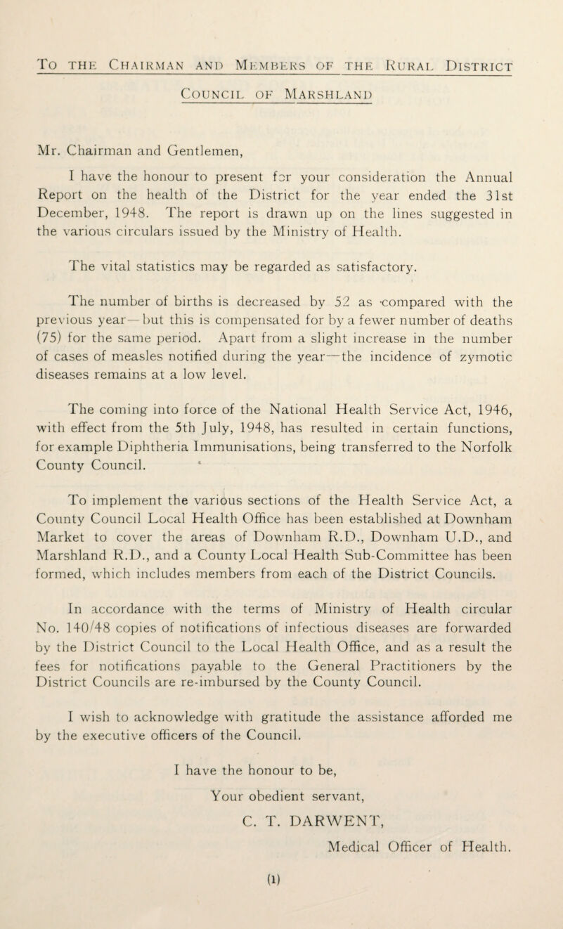 To the Chairman and Members of the Rural District Council of Marshland Mr. Chairman and Gentlemen, I have the honour to present for your consideration the Annual Report on the health of the District for the year ended the 31st December, 1948. The report is drawn up on the lines suggested in the various circulars issued by the Ministry of Health. The vital statistics may be regarded as satisfactory. The number of births is decreased by 52 as -compared with the previous year—but this is compensated for by a fewer number of deaths (75) for the same period. Apart from a slight increase in the number of cases of measles notified during the year—the incidence of zymotic diseases remains at a low level. The coming into force of the National Health Service Act, 1946, with effect from the 5th July, 1948, has resulted in certain functions, for example Diphtheria Immunisations, being transferred to the Norfolk County Council. To implement the various sections of the Health Service Act, a County Council Local Health Office has been established at Downham Market to cover the areas of Downham R.D., Downham U.D., and Marshland R.D., and a County Local Health Sub-Committee has been formed, which includes members from each of the District Councils. In accordance with the terms of Ministry of Health circular No. 140/48 copies of notifications of infectious diseases are forwarded by the District Council to the Local Health Office, and as a result the fees for notifications payable to the General Practitioners by the District Councils are re-imbursed by the County Council. I wish to acknowledge with gratitude the assistance afforded me by the executive officers of the Council. I have the honour to be, Your obedient servant, C. T. DARWENT, Medical Officer of Health.