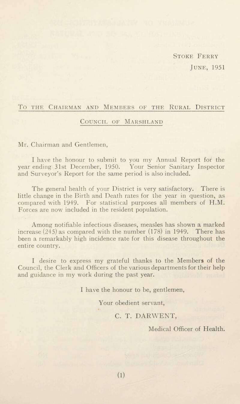 Stoke Ferry June, 1951 To the Chairman and Members of the Rural District Council of Marshland Mr. Chairman and Gentlemen, I have the honour to submit to you my Annual Report for the year ending 31st December, 1950. Your Senior Sanitary Inspector and Surveyor’s Report for the same period is also included. The genera] health of your District is very satisfactory. There is little change in the Birth and Death rates for the year in question,, as compared with 1949. For statistical purposes all members of H.M. Forces are now included in the resident population. Among notifiable infectious diseases, measles has shown a marked increase (245) as compared with the number (178) in 1949. There has been a remarkably high incidence rate for this disease throughout the entire country. I desire to express my grateful thanks to the Members of the Council, the Clerk and Officers of the various departments for their help and guidance in my work during the past year. I have the honour to be, gentlemen, Your obedient servant, C. T. DARWENT, Medical Officer of Health.