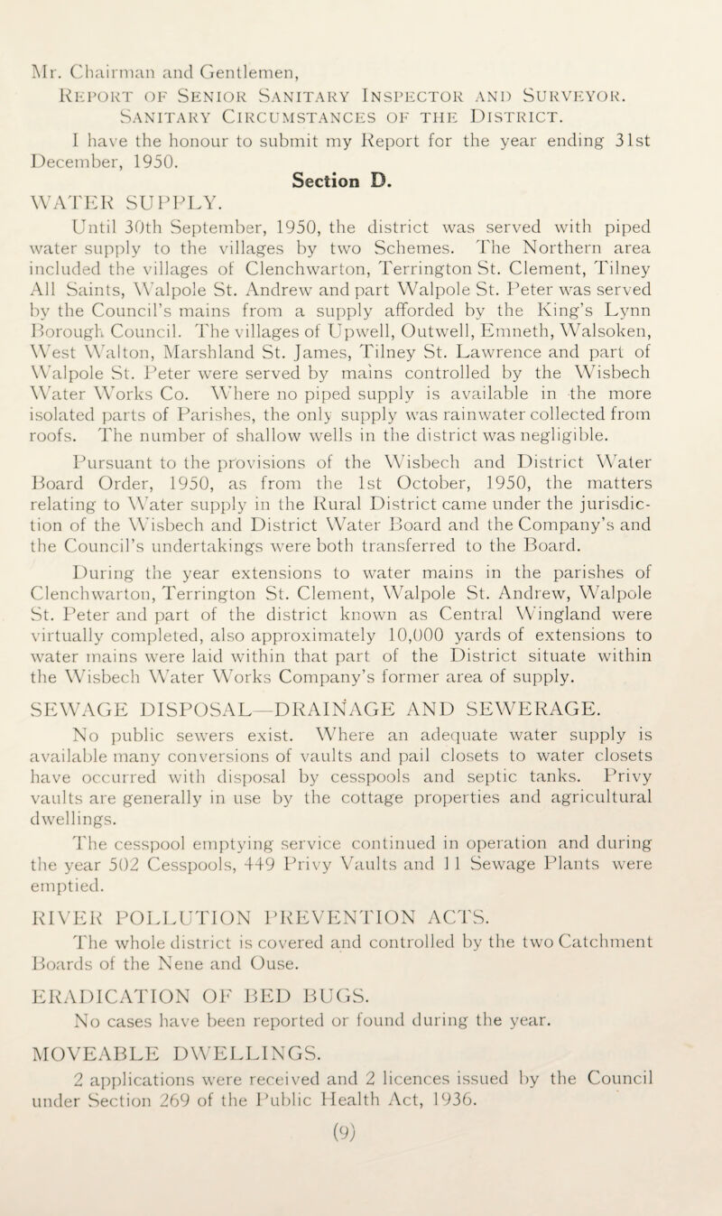 Mr. Chairman and Gentlemen, Report of Senior Sanitary Inspector and Surveyor. Sanitary Circumstances of the District. 1 have the honour to submit my Report for the year ending 31st December, 1950. Section D. WATER SUPPLY. Until 30th September, 1950, the district was served with piped water supply to the villages by two Schemes. The Northern area included the villages of Clenchwarton, Terrington St. Clement, Tilney All Saints, Walpole St. Andrew and part Walpole St. Peter was served by the Council’s mains from a supply afforded by the King’s Lynn Borough Council. The villages of Upwell, Outwell, Emneth, Walsoken, West Walton, Marshland St. James, Tilney St. Lawrence and part of Walpole St. Peter were served by mains controlled by the Wisbech Water Works Co. Where no piped supply is available in the more isolated parts of Parishes, the only supply was rainwater collected from roofs. The number of shallow wells in the district was negligible. Pursuant to the provisions of the Wisbech and District Water Board Order, 1950, as from the 1st October, 1950, the matters relating to Water supply in the Rural District came under the jurisdic¬ tion of the Wisbech and District Water Board and the Company’s and the Council’s undertakings were both transferred to the Board. During the year extensions to water mains in the parishes of Clenchwarton, Terrington St. Clement, Wralpole St. Andrew, W7alpole St. Peter and part of the district known as Central Wingland were virtually completed, also approximately 10,000 yards of extensions to water mains were laid within that part of the District situate within the Whsbech W’ater Works Company’s former area of supply. SEWAGE DISPOSAL DRAINAGE AND SEWERAGE. No public sewers exist. Where an adequate water supply is available many conversions of vaults and pail closets to water closets have occurred with disposal by cesspools and septic tanks. Privy vaults are generally in use by the cottage properties and agricultural dwellings. The cesspool emptying service continued in operation and during the year 502 Cesspools, 449 Privy Vaults and 1 1 Sewage Plants were emptied. RIVER POLLUTION PREVENTION ACTS. The whole district is covered and controlled by the two Catchment Boards of the Nene and Ouse. ERADICATION OF BED BUGS. No cases have been reported or found during the year. MOVEABLE DWELLINGS. 2 applications were received and 2 licences issued by the Council under Section 269 of the Public Health Act, 1936.