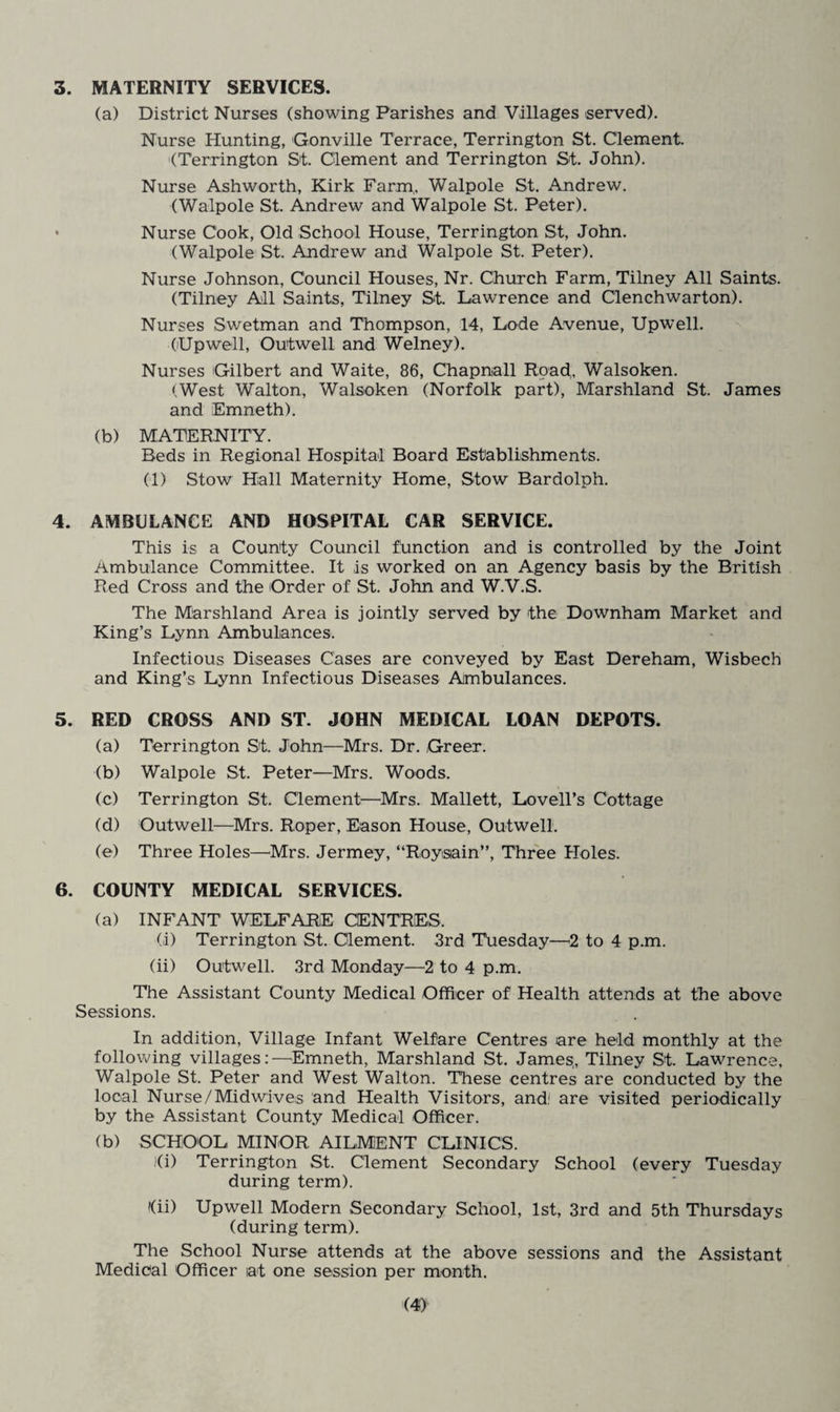 3. MATERNITY SERVICES. (a) District Nurses (showing Parishes and Villages served). Nurse Hunting, Gonville Terrace, Terrington St. Clement. (Terrington St. Clement and Terrington St. John). Nurse Ashworth, Kirk Farm,. Walpole St. Andrew. (Walpole St. Andrew and Walpole St. Peter). • Nurse Cook, Old School House, Terrington St, John. (Walpole St. Andrew and Walpole St. Peter). Nurse Johnson, Council Houses, Nr. Church Farm, Tilney All Saints. (Tilney All Saints, Tilney St. Lawrence and Clenchwarton). Nurses Swetman and Thompson, 14, Lode Avenue, Upwell. OUpwell, Outwell and Welney). Nurses 'Gilbert and Waite, 86, Chapnall Road, Walsoken. (West Walton, Walsoken (Norfolk part), Marshland St. James and Emneth). (b) MATERNITY. Beds in Regional Hospital Board Establishments. (1) Stow Hall Maternity Home, Stow Bardolph. 4. AMBULANCE AND HOSPITAL CAR SERVICE. This is a County Council function and is controlled by the Joint Ambulance Committee. It is worked on an Agency basis by the British Red Cross and the Order of St. John and W.V.S. The Marshland Area is jointly served by the Downham Market and King’s Lynn Ambulances. Infectious Diseases Cases are conveyed by East Dereham, Wisbech and King’s Lynn Infectious Diseases Ambulances. 5. RED CROSS AND ST. JOHN MEDICAL LOAN DEPOTS. (a) Terrington St. John—Mrs. Dr. Greer. (b) Walpole St. Peter—Mrs. Woods. (c) Terrington St. Clement—Mrs. Mallett, Lovell’s Cottage (d) Outwell—Mrs. Roper, Eason House, Outwell. (e) Three Holes—Mrs. Jermey, “Roysain”, Three Holes. 6. COUNTY MEDICAL SERVICES. (a) INFANT WELFARE CENTRES. (i) Terrington St. Clement. 3rd Tuesday—2 to 4 p.m. (ii) Outwell. 3rd Monday—2 to 4 p.m. The Assistant County Medical Officer of Health attends at the above Sessions. In addition, Village Infant Welfare Centres are held monthly at the following villages:—Emneth, Marshland St. James,, Tilney St. Lawrence, Walpole St. Peter and West Walton. These centres are conducted by the local Nurse/Midwives and Health Visitors, and; are visited periodically by the Assistant County Medical Officer. (b) SCHOOL MINOR AILMENT CLINICS. )(i) Terrington St. Clement Secondary School (every Tuesday during term). (ii) Upwell Modern Secondary School, 1st, 3rd and 5th Thursdays (during term). The School Nurse attends at the above sessions and the Assistant Medical Officer at one session per month.