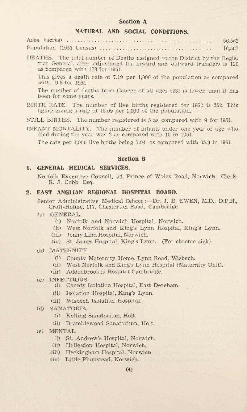 NATURAL AND SOCIAL CONDITIONS. Area (acres) . 56,562 Population (1951 Census) . 16,567 DEATHS. The total number of Deaths assigned to the District by the Regis¬ trar General, after adjustment for inward and outward transfers is 120 as compared with 178 for 1951. This gives a death rate of 7.19 per 1,000 of the population as compared with 10.8 for 1951. The number of deaths from Cancer of all ages (23) is lower than it has been for some years. BIRTH RATE. The number of live births registered for 1952 is 252. This figure giving a rate of 15.09 per 1,000 of the population. STILL BIRTHS. The number registered is 5 as compared with 9 for 1951. INFANT MORTALITY. The number of infants under one year of age who died during the year was 2 as compared with 10 in 1951. The rate per 1,000 live births being 7.94 as compared with 35.9 in 1951. Section B 1. GENERAL MEDICAL SERVICES. Norfolk Executive Council, 54, Prince of Wales Road, Norwich. Clerk, R. J. Cobb, Esq. 2. EAST ANGLIAN REGIONAL HOSPITAL BOARD. Senior Administrative Medical Officer:—Dr. J. B. EWEN, M.D., D.P.H., Croft-Holme, 1117, Chesterton Road, Cambridge. (a) GENERAL. (i) Norfolk and Norwich Hospital, Norwich. (ii) West Norfolk and King’s Lynn Hospital, King’s Lynn. (iii) Jenny Lind Hospital, Norwich. (iv) St. James Hospital, King’s Lynn. (For chronic sick). (b) MATERNITY. (i) County Maternity Home, Lynn Road, Wisbech. (ii) West Norfolk and King’s Lynn Hospital (Maternity Unit). (iii) Addenbrookes Hospital Cambridge. (c) INFECTIOUS. (i) County Isolation Hospital, East Dereham. (ii) Isolation Hospital, King’s Lynn. (iii) Wisbech Isolation Hospital. (d) SANATORIA. (i) Kelling Sanatorium, Holt. (ii) Bramble wood Sanatorium, Holt. (e) MENTAL. (i) St. Andrew’s Hospital, Norwich. (ii) Hellesdon Hospital, Norwich. (iii) Heckingham Hospital, Norwich (iv) Little Plumstead, Norwich.