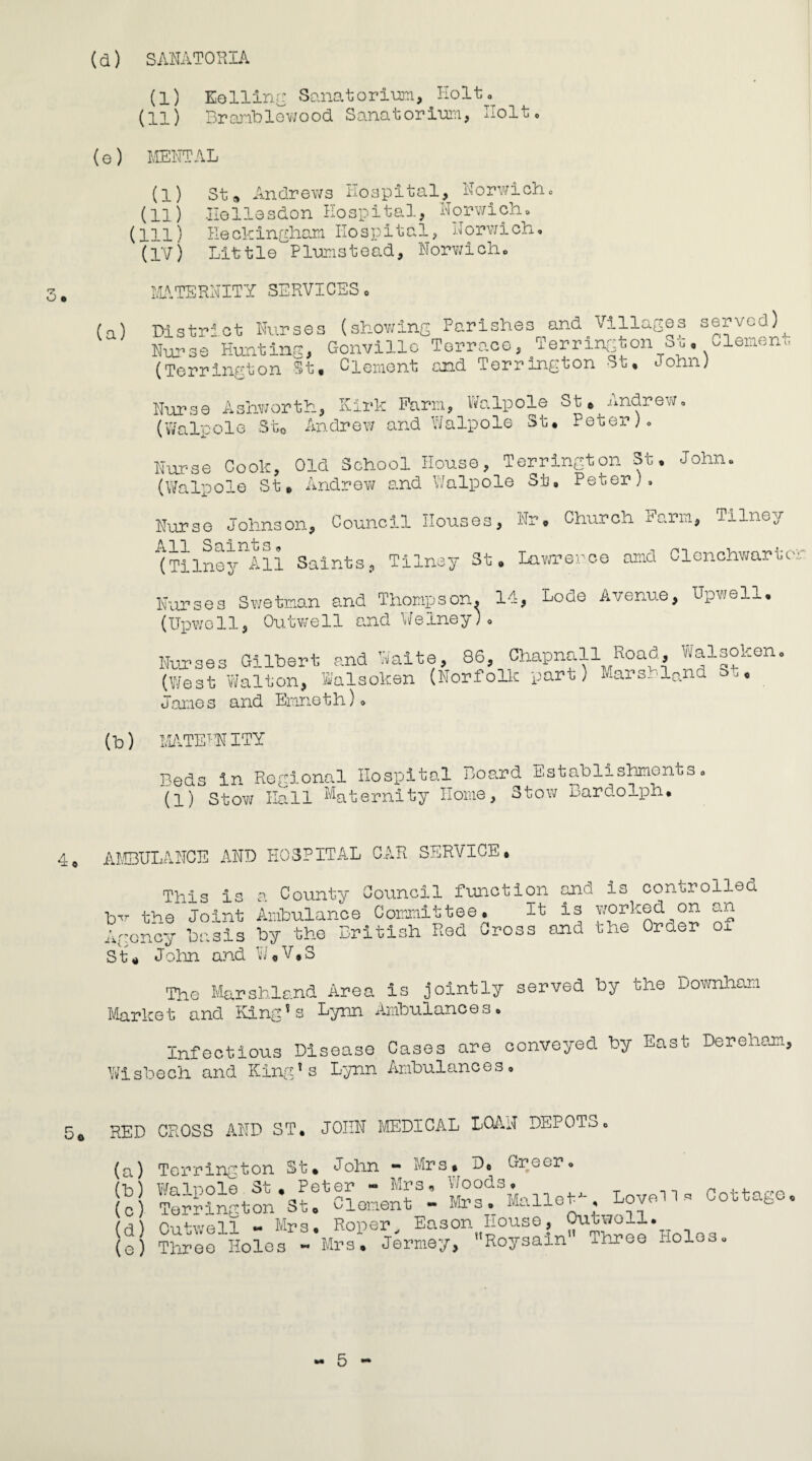 (a) SANATORIA (l) Eelling Sanatorium, Holt* (11) Branblewood Sanatorium, Holt, (e) MENTAL (l) St# Andrews Hospital, Norwich* (11) Ilellesdon Hospital, Norwich* (ill) He ckingham Hospital, Norvji ch * (IV) Little Plum 31 e ad, Norwich * 3 • MATERNITY SERVICES* (a) District Nurses (showing Parishes and Villages served)^ Nurse Hunting, Gonvillo Terrace, Terrington Sg* piemeni. (Terrington St. Clement giad Terrington St. John) Nurse Ashworth, Kirk Farm, Walpole St. Andrew* (Walpole St0 Andrew and Walpole St* Peter)* Nurse Cook, Old School House, Terrington St. John* (Walpole St* Andrew and Walpole St, Peter)* Nurse Johnson, Council Houses, Nr. Church Farm, Tilney (TilnojlAU Saints., Tilnay St. Lawrence rand Clenchwartc- Nurses Swetman and Thompson. 14, Lode Avenue, Upwell* (Upwell, Outwell and Welney)* Nurses Gilbert and Waite, 86, Chapnall Road, Walsoken* (West Walton, Walsoken (Norfolk part) Mars_.land =>■.-• James and Ernieth) * (h) MATERNITY Reds in Regional Hospital Board nstablishmonts* (1) Stow Hall Maternity Home, Stow Bardolph. AMBULANCE AND HOSPITAL CAR SERVICE* This is a County Council function and is controlled tnr the Joint Ambulance Committee. It is worked on an Agency basis by the British Red Cross and the Order ox St. John and W.V*S The Marshland Area is jointly served by the Downham Market and King's Lynn Ambulances. Infectious Disease Cases are conveyed by East Dereham, Wisbech and King's Lynn Ambulances* 5© RED CROSS AND ST. JOHN MEDICAL LOAN DEPOTo* (a) Terrington St* John - Mrs* D„ Greer. (c) TorrAnGton'suWlonenth Lovell- Cottage