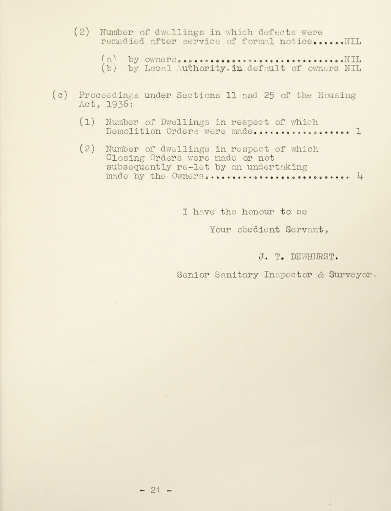 remedied after service of formal notice..NIL by by owners o * p • »n • o •«o oooo®3e»0©«**«»o*o Local Authority-in. default of owners • NIL NIL (c) Proceedings under Sections 11 and 25 of the Housing Act ? 1936: (1) Number of Dwellings in respect of which Demolition Orders were made* .. 1 (2) Number of dwellings in respect of which Closing Orders were made or not subsequently re-let by an undertaking made by the Owners ..... 4 I have the honour to> oe Your obedient Servant, J. T. DETOURS T. Senior Sanitary Inspector & Surveyor-, 21