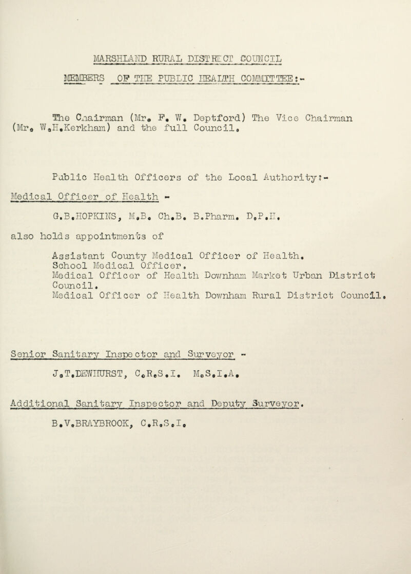 MARSHLAND RURAL DISTRECT COUNCIL MEMBERS OP THE PUBLIC HEALTH COMMITTEE;- ■!> w< ■ mm ■■ »■ ■« ■ -hi ■ ■ ■ — ■ <■ ■ a i m■■■ -ixi — > - % \ i®~ ~>«i ii if tm i ■ — ■■■ hT — m The Cxiairman (Mr® W. Deptford) The Vice Chairman (Mr* WaH*Kerkham) and the full Council® Pablic Health Officers of the Local Authority? - Medical Officer of Health - G.B.HOPKINS, M#B# Ch*B0 B0Pharm. D0P.II, also holds appointments of Assistant County Medical Officer of Health® School Medical Officer. Medical Officer of Health Dov/nham Market Urban District Council. Medical Officer of Health Downham Rural District Council Senior Sanitary Inspector and Surveyor - JaTtDMITURST, C«ReS#I. M0S#I#A# Additional Sanitary Inspector and Deputy Surveyor• B.V.BRAYBROOK, C*R0ScI0