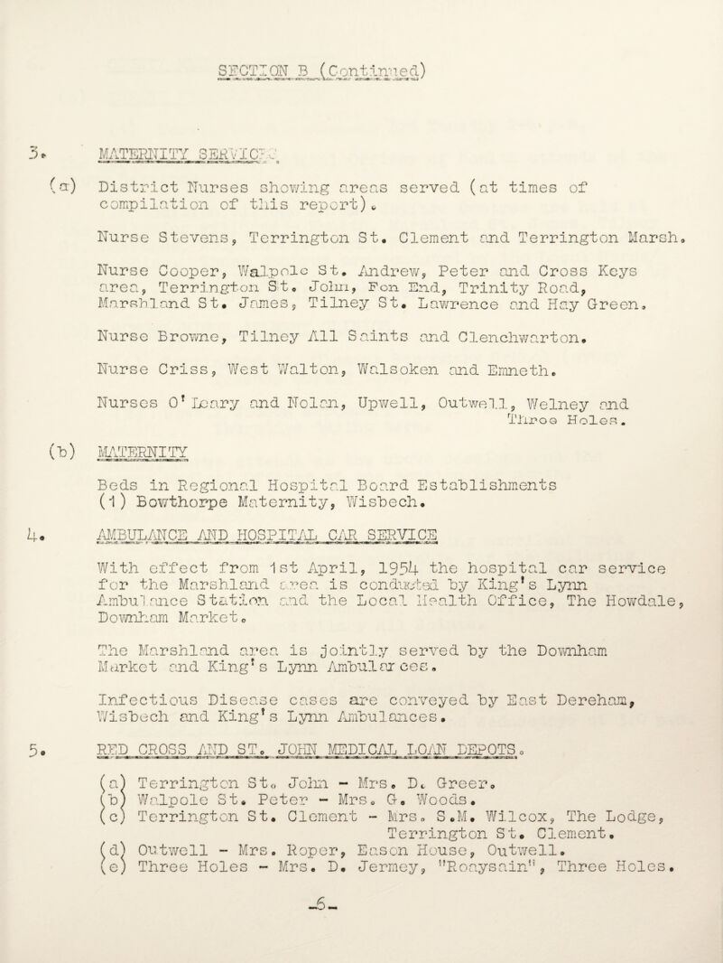 SECTION B (Continued) iriit in ar*i.-rar*» a.<~ 'v.c . j—& ,.;x *x tu / J) / (a) 4- MATERNITY SERVICE1, District Nurses showing areas served (at times of compilation of this report)* Nurse Stevens, Terrington St. Clement and Terrington Marsh Nurse Cooper * Walpole St. Andrew, Peter and Cross Keys area9 Terrington St. Jolm, Fon End? Trinity Rood, Marshland St. James, Tilney St. Lawrence and Hay Green. Nurse Browne, Tilney All Saints and Clenchwarton. Nurse Criss, West Walton, Wolsoken and Emneth. Nurses O’Leary and Nolan, Upwell, Outwell3 Welney and T1u?og Holes. (Id) IvLTTERNITY Beds in Regional Hospital Board Establishments (l) Bowthorpe Maternity, Wishech. AMBULANCE AND HOSPITAL CAR SERVICE With effect from 1st April, 1954 the hospital car service for the Marshland area is conducted by King’s Lynn Ambulance Station and the Local Health Office, The Howdale, Downhom Market0 5. The Marshland area is jointly served by the Downhom Market and King’s Lynn Ambulances Infectious Disease cases are conveyed by East Dereham, Wisbech and King’s Lynn Ambulances. RED CROSS AND ST. JOHN MEDICAL LOAN DEPOTS0 Terrington St« John - Mrs. Dt Greer. Walpole St. Peter - Mrs. G. Woods. Terrington St. Clement - Mrs. S.M. Wilcox, The Lodge, Terrington St. Clement. Outwell - Mrs. Roper, Eason House, Outwell. Three Holes - Mrs. D. Jermey, ^RooysairA, Three Holes. -5~ d e