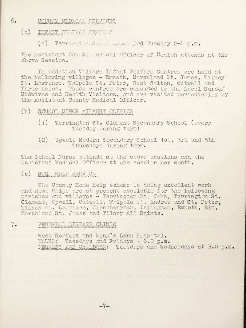 COUNTY MEDICAL (a) INFANT WS A' . (l) Terri-: •; The Assistant County above Session. f*T'; ' T' j ' rJ■i u. > ± i J - w 3rd Tuesday 2-4 p,m. :edical Officer of Health cat tends at the In addition Village Infant Welfare Centres are held at the following villages - Emneth, Marshland St* James, Tilney St. Lawrence, Walpole St. Peter, West Walton, Outwell and Three holes. These centres are conducted by the Local Nurse/ Midwives and Health Visitors, and are visited periodically by the Assistant County Medical Officer. (H) SCHOOL MINOR AILMENT CLINICS (1) Terrington St. Clement Secondary School (every Tuesday during term) (2) Unwell Modern Secondary School 1st, 3rd and 5th Thursdays during term® 7. The School Nurse attends at the above sessions and the Assistant Medical Officer at one session per month. (c) HOME KELP SERVICE The County Home Help scheme Is doing excellent work and Home Helps are at present available for the following parishes and villages ~ Terrington St« John, Terrington St. Clement, Up well, Outwell, Walpole St. Andrew and St. Peter, Tilney Su« Lawrnece, Clenchwarton, Islington, Emneth, Elm, Marshland St* James and Tilney All Saints. VENEREAL DISEASE CLINIC Sr r *«ar. r.-zMz-urzsr&sr,nr-it* West Norfolk and King’s Lynn Hospital. MALES • Tuesdays and Fridays •• 6.0 p.m. FEMALES AND CHILDREN: Tuesdays and Wednesdays at 3*0 p.m -7-