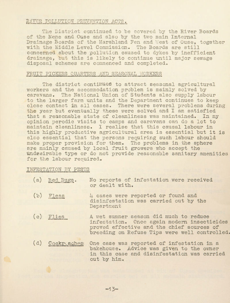 RIVER POLLUTION PREVENTION ACTS. The District continued to “be covered by the River Boards of the Nene and Ouse and also hy the two main Internal Drainage Boards of the Marshland Pen and West of Ouse, together with the Middle Level Commission. The Boards are still concerned about the pollution caused to dykes hy inefficient drainage, hut this is likely to continue until major sewage disposal schemes are commenced and completed. FRUIT PICKERS QUARTERS AMD SEASONAL WORKERS The district continues to attract seasonal agricultural workers and the accommodation problem is mainly solved hy caravans. The National Union of Students also supply labour to the larger farm units and the Department continues to keep close contact in all cases. There were several problems during the year but eventually these were solved and I am satisfied that a reasonable state of cleanliness was maintained. In my opinion perodic visits to camps and caravans can do a lot to maintain cleanliness. I realise that this causal labour in this highly productive agricultural area is essential but it is also essential that the persons requiring such labour should make proper provision for them. The problems in the sphere are mainly caused by local fruit growers who accept the undesirable type or do not provide reasonable sanitary amenities for the labour required. INFESTATION BY RESTS (a) Bed Bugs * No reports of infestation were received or dealt with. (b) Fleas 4 cases were reported or found and disinfestation was carried out by the Department (c) Flies A wet summer season did much to reduce infestation. Once again modern insecticides proved effective and the chief sources of breeding on Refuse Tips were well controlled. (d) Cockim aches- One case was reported of infestation in a bakehouse. Advice was given to the owner in this case and disinfestation was carried out by him. ~1 3-