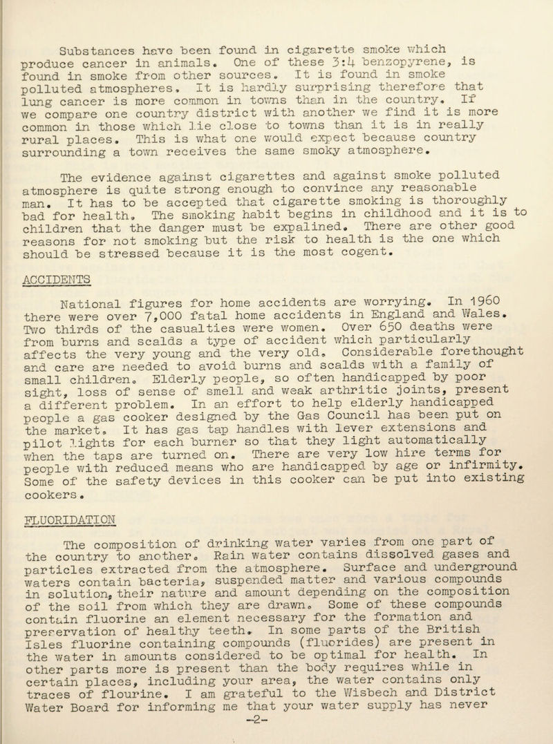 Substances have been found in cigarette smoke which produce cancer in animals. One of these 3:4 benzopyrene, is found in smoke from other sources. It is found in smoke polluted atmospheres. It is hardly surprising therefore that lung cancer is more common in towns than in the country. If we compare one country district with another we find it is more common in those which lie close to towns than it is in really rural places. This is what one would expect because country surrounding a town receives the same smoky atmosphere. The evidence against cigarettes and against smoke polluted atmosphere is quite strong enough to convince any reasonable man. It has to be accepted that cigarette smoking is thoroughly bad for health. The smoking habit begins in childhood and it is to children that the danger must be expalined. There are other good reasons for not smoking but the risk to health is the one which should be stressed because it is the most cogent. ACCIDENTS National figures for home accidents are worrying. In I960 there were over 7,000 fatal home accidents in England and Wales. Two thirds of the casualties were women. Over 65O deaths were from burns and scalds a type of accident which particularly affects the very young and the very old. Considerable forethought and care are needed to avoid burns and scalds with a family of small children. Elderly people, so often handicapped by poor sight, loss of sense of smell and weak arthritic joints, present a different problem. In an effort to help elderly handicapped people a gas cooker designed by the Gas Council has been put on the market * It has gas tap handles with lever extensions and pilot lights for each burner so that they light automatically when the taps are turned on. There are very low hire terms for people with reduced means wrho are handicapped- by age or infirmity. Some of the safety devices in this cooker can be put into existing cookers. FLUORIDATION The composition of drinking water varies from one part of the country to another. Rain water contains dissolved gases and particles extracted from the atmosphere. Surface and underground waters contain bacteria? suspended matter and various compounds in solution, their nature and amount depending on the composition of the soil from which they are drawn. Some of these compounds contain fluorine an element necessary for the formation.and preservation of healthy teeth. In some parts 01 the British Isles fluorine containing compounds (fluorides) are present in the water in amounts considered to be optimal for health. In other parts more is present than the bod.y requires while in certain places, including your area, the water contains only traces of flourine. I am grateful to the Wisbech and District Water Board for informing me that your water supply has never —2-