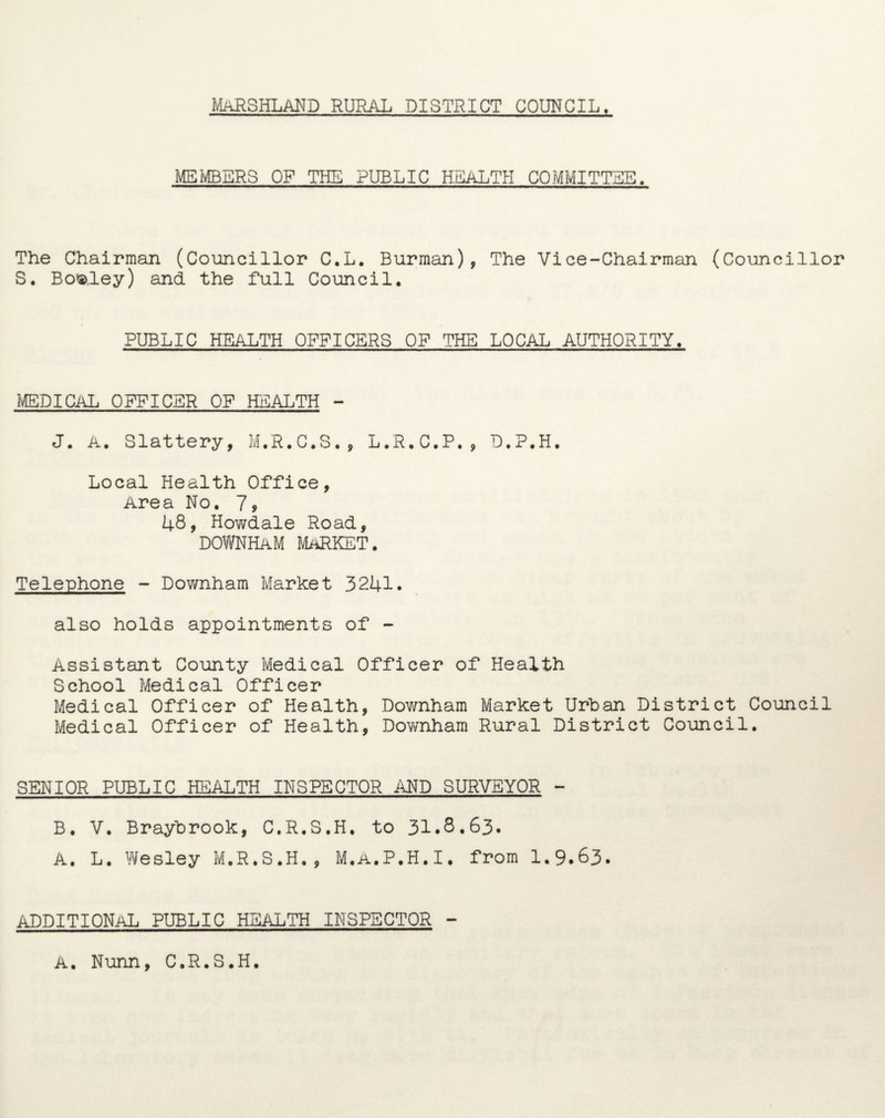 MEMBERS OF THE PUBLIC HEALTH COMMITTEE. The Chairman (Councillor C.L. Burman), The Vice-Chairman (Councillor S. Bofc.ley) and the full Council. PUBLIC HEALTH OFFICERS OF THE LOCAL AUTHORITY. MEDICAL OFFICER OF HEALTH - J. A. Slattery, M.R.C.S., L.R.C.P., D.P.H. Local Health Office, Area No. 79 48, Howdale Road, DOWNHAM MARKET. Telephone - Downham Market 3241. also holds appointments of - Assistant County Medical Officer of Health School Medical Officer Medical Officer of Health, Downham Market Urban District Council Medical Officer of Health, Downham Rural District Council. SENIOR PUBLIC HEALTH INSPECTOR AND SURVEYOR - B. V. Braybrook, C.R.S.H. to 31.8.63. A. L. Wesley M.R.S.H., M.A.P.H.I. from 1.9.63. ADDITIONAL PUBLIC HEALTH INSPECTOR - A. Nunn, C.R.S.H.