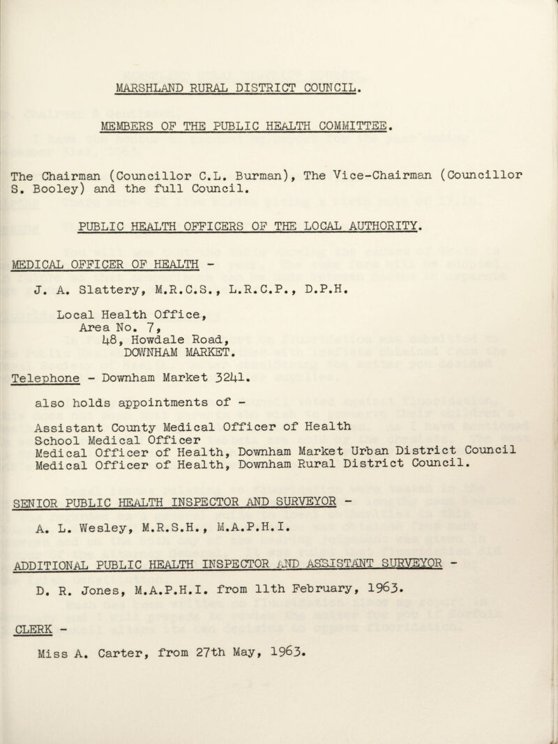 MEMBERS OP THE PUBLIC HEALTH COMMITTEE. The Chairman (Councillor C.L. Burman), The Vice-Chairman (Councillor S. Booley) and the full Council. PUBLIC HEALTH OFFICERS OF THE LOCAL AUTHORITY. MEDICAL OFFICER OF HEALTH - J. A. Slattery, M.R.C.S., L.R.C.P., D.P.H. Local Health Office, Area No. 7, 48, Howdale Road, DOWNHAM MARKET. Telephone - Downham Market 3241. also holds appointments of - Assistant County Medical Officer of Health School Medical Officer Medical Officer of Health, Downham Market Urban District Council Medical Officer of Health, Downham Rural District Council. SENIOR PUBLIC HEALTH INSPECTOR AND SURVEYOR - A. L. Wesley, M.R.S.H., M.A.P.H.I. ADDITIONAL PUBLIC HEALTH INSPECTOR AND ASSISTANT SURVEYOR - D. R. Jones, M.A.P.H.I. from 11th February, 1963. CLERK - Miss A. Carter, from 27th May, 1963.