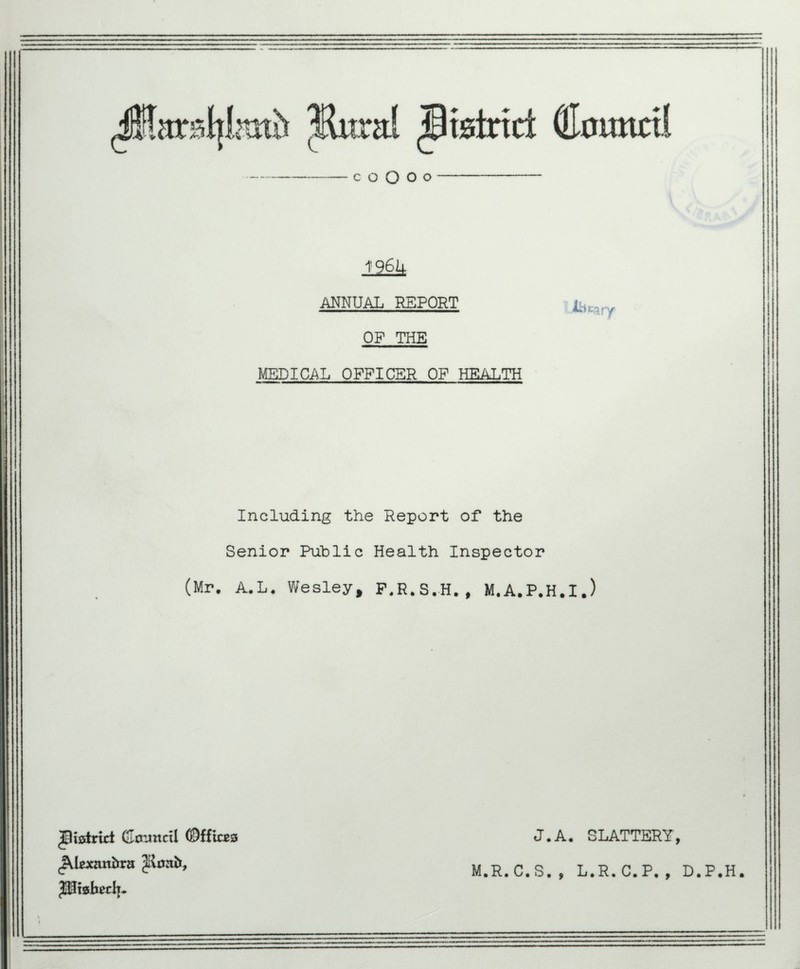 c o O o o 196U ANNUAL REPORT OF THE MEDICAL OFFICER OF HEALTH Including the Report of* the Senior Public Health Inspector (Mr. A.L. Wesley, F.R.S.H., M.A.P.H.I.) J.A. SLATTERY, ^District CJoimctl ©ffices c&Uxaxtbvzt Jlsafo, $$Ix8becli~ M.R.C.S. , L.R.C.P,, D.P.H