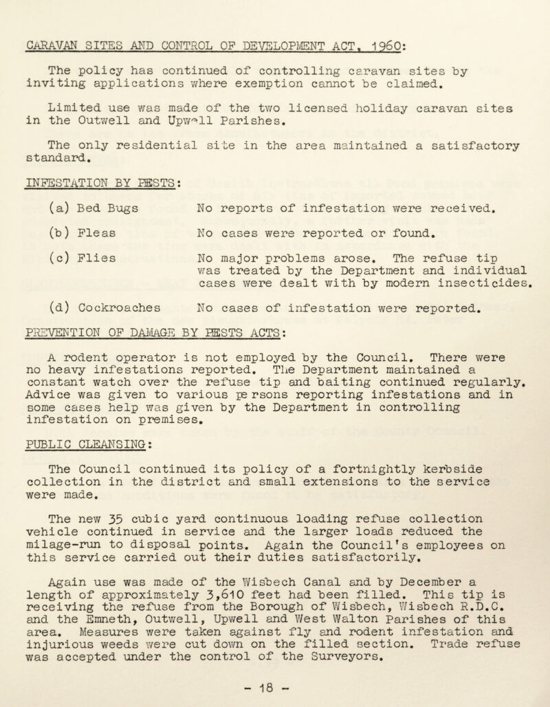 caravan sites and control of development act, i960: The policy has continued of controlling caravan sites by inviting applications where exemption cannot be claimed. Limited use was made of the two licensed holiday caravan sites in the Outwell and Upw^ll Parishes. The only residential site in the area maintained a satisfactory standard. INFESTATION BY PESTS: (a) Bed Bugs (b) Pleas (c) Plies (d) Cockroaches No reports of infestation were received. No cases were reported or found. No major problems arose. The refuse tip was treated by the Department and individual cases were dealt with by modern insecticides. No cases of infestation were reported. PREVENTION OP DAMAGE BY BESTS ACTS: A rodent operator is not employed by the Council. There were no heavy infestations reported. The Department maintained a constant watch over the refuse tip and baiting continued regularly. Advice was given to various persons reporting infestations and in some cases help was given by the Department in controlling infestation on premises. PUBLIC CLEANSING: The Council continued its policy of a fortnightly kerbside collection in the district and small extensions to the service were made. The new 35 cubic yard continuous loading refuse collection vehicle continued in service and the larger loads reduced the milage-run to disposal points. Again the Councilfs employees on this service carried out their duties satisfactorily. Again use was made of the Wisbech Canal and by December a length of approximately 3,610 feet had been filled. This tip is receiving the refuse from the Borough of Wisbech, Wisbech R.D.C. and the Emneth, Outwell, Upwell and West Walton Parishes of this area. Measures were taken against fly and rodent infestation and injurious weeds were cut down on the filled section. Trade refuse was accepted under the control of the Surveyors. 18