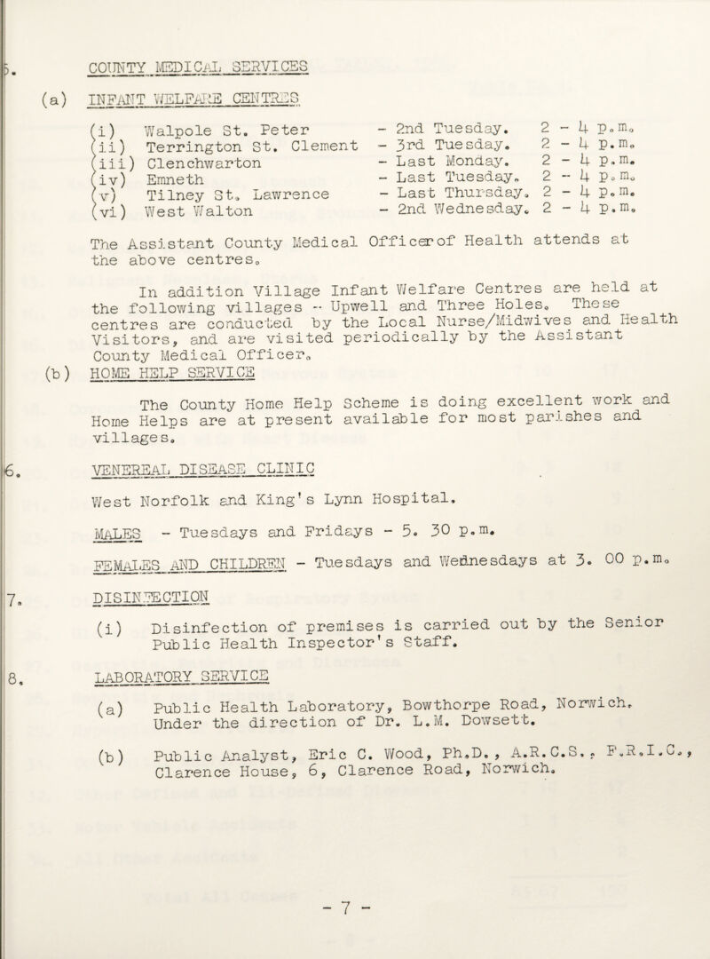COUNTY MEDICAL SERVICES INFANT WELFARE CENTRES (i) Walpole St. Peter fii) Terrington St. Clement (iii) Clenchwarton fiv) Emneth (v) Tilney St. Lawrence (vi) West Walton The Assistant County Medical the above centres. 2nd Tuesday. 2 - 4 p o m o 3rd Tuesday. 2 - 4 p. m* Last Monday. 2 - 4 p„ m. Last Tuesday. 2 - 4 p o Last Thursday, 2 - 4 P o m« 2nd Wednesday* 2 - 4 p. m0 Officer of Health attends at In addition Village Infant Welfare Centres are held at the following villages - Upwell and Three Holes. These centres are conducted by the Local Nurse/Midwives and nealth Visitors, and are visited periodically by the Assistant County Medical Officer. (b) HOME HELP SERVICE The County Home Help Scheme is doing excellent work and Home Helps are at present available for most parishes and village s. VENEREAL DISEASE CLINIC West Norfolk and King’s Lynn Hospital. MALES - Tuesdays and Fridays - 5. 30 p.m. ■ n i i-i-wrjmmm FEMALES AND CHILDREN - Tuesdays and Wednesdays at 3. 00 p.m. DISINFECTION (i) Disinfection of premises is carried out by the Senior Public Health Inspector's Staff. LABORATORY SERVICE (a) Public Health Laboratory, Bowthorpe Road, Norwich. Under the direction of Dr. L.M. Dowsett. (b) Public Analyst, Eric C. Wood, Ph.D., A.R.C.S.. F.R.I.C., Clarence House, 6, Clarence Road, Norwicn.