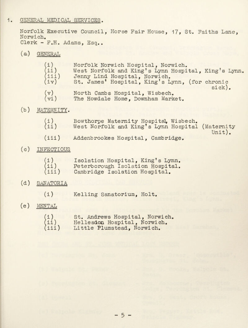 Norfolk Executive Council, Horse Fair House, 17, St. Faiths Lane, Norwich. Clerk - F.H. Adams, Esq.. (a) GENERAL !i) Norfolk Norwich Hospital, Norwich, ii) West Norfolk and King's Lynn Hospital, King’s Lynn, iii) Jenny Lind Hospital, Norwich. iv) St. James* Hospital, King’s Lynn, (for chronic si ck). (v) North Cambs Hospital, Wisbech. (vi) The Howdale Home, Downham Market. (b) MATERNITY. (i) Bowthorpe Maternity Hospital, Wisbech. (ii) West Norfolk and King’s Lynn Hospital (Maternity Unit). (iii) Addenbrookes Hospital, Cambridge. (c) INFECTIOUS (lb ini) Isolation Hospital, King’s Lynn. Peterborough Isolation Hospital. Cambridge Isolation Hospital. (d) sanatoria (i) Kelling Sanatorium, Holt. (e) mental (i) St. Andrews Hospital, Norwich. (ii) Hellesdon Hospital, Norwich. (iii) Little Plumstead, Norwich. - 5 -
