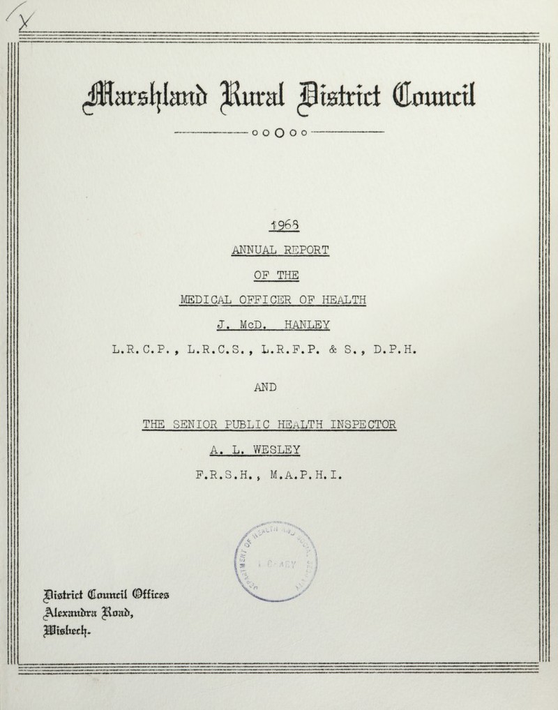 o o o o o * 126i ANNUAL REPORT OF THE MEDICAL OFFICER OF HEALTH J. McD. HANLEY L.R. C. P. , L. R. C. S« , L.R. P. P. & S • , D.P.H, AND THE SENIOR PUBLIC HEALTH INSPECTOR A, L. WESLEY F.R.S.H. > M* A. P. H* I. ^strict (Enmttil Offices