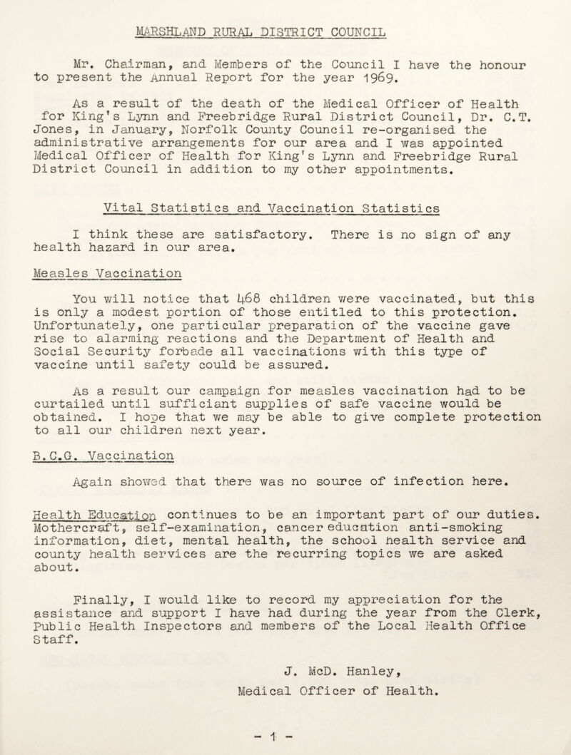 Mr. Chairman, and Members of the Council I have the honour to present the Annual Report for the year 1969. As a result of the death of the Medical Officer of Health for King’s Lynn and Preebridge Rural District Council, Dr. C.T. Jones, in January, Norfolk County Council re-organised the administrative arrangements for our area and I was appointed Medical Officer of Health for King’s Lynn and Preebridge Rural District Council in addition to my other appointments. Vital Statistics and Vaccination Statistics I think these are satisfactory. There is no sign of any health hazard in our area. Measles Vaccination You will notice that 468 children were vaccinated, but this is only a modest portion of those entitled to this protection. Unfortunately, one particular preparation of the vaccine gave rise to alarming reactions and the Department of Health and Social Security forbade all vaccinations with this type of vaccine until safety could be assured. As a result our campaign for measles vaccination had to be curtailed until sufficiant supplies of safe vaccine would be obtained. I hope that we may be able to give complete protection to all our children next year. B.C.G. Vaccination Again showed that there was no source of infection here. Health Education continues to be an important part of our duties. Mothercraft, self-examination, cancer education anti-smoking information, diet, mental health, the school Health service and county health services are the recurring topics we are asked about. Finally, I would like to record my appreciation for the assistance and support I have had during the year from the Clerk, Public Health Inspectors and members of the Local Health Office Staff. J. McD. Hanley, Medical Officer of Health. 1