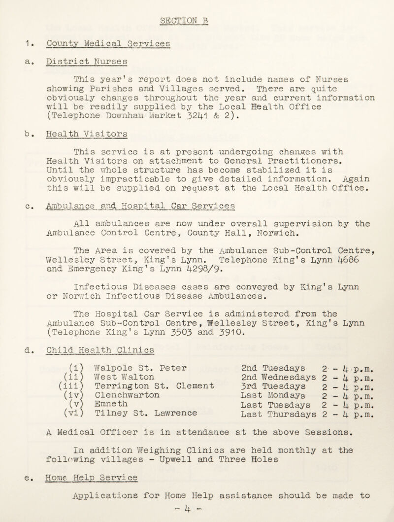 1. County Medical Services a* District Nurses This yearTs report does not include names of Nurses showing Parishes and Villages served. There are quite obviously changes throughout the year and current information will be readily supplied by the Local Health Office (Telephone Downharn Market 3241 & 2). b. Health Visitors This service is at present undergoing changes with Health Visitors on attachment to General Practitioners. Until the whole structure has become stabilized it is obviously impracticable to give detailed information. Again this will be supplied on request at the Local Health Office. c• Ambulance and Hospital Car Services All ambulances are now under overall supervision by the Ambulance Control Centre, County Hall, Norwich. The Area is covered by the Ambulance Sub-Control Centre, Wellesley Street, King’s Lynn. Telephone King’s Lynn 4686 and Emergency King’s Lynn 4298/9. Infectious Diseases cases are conveyed by King’s Lynn or Norwich Infectious Disease Ambulances. The Hospital Car Service is administered from the Ambulance Sub-Control Centre, Wellesley Street, King’s Lynn (Telephone King’s Lynn 3503 and 3910. d. Child Health Clinics (i) Walpole St. Peter 2nd Tuesdays 2 - 4 p.m. (ii j West Walton 2nd Wednesdays 2 - 4 p.m. (iii) Terrington St. Clement 3rd Tuesdays 2 - 4 p.m. (ivj Clenchwarton Last Mondays 2 - 4 p. m. .o Emneth Last Tuesdays 2 - 4 p.m. (vi) Tilney St. Lawrence Last Thursdays 2 - 4 p.m. A Medical Officer is in attendance at the above Sessions. In addition Weighing Clinics are held monthly at the following villages - Upwell and Three Holes e• Home Help Service Applications for Home Help assistance should be made to — 4