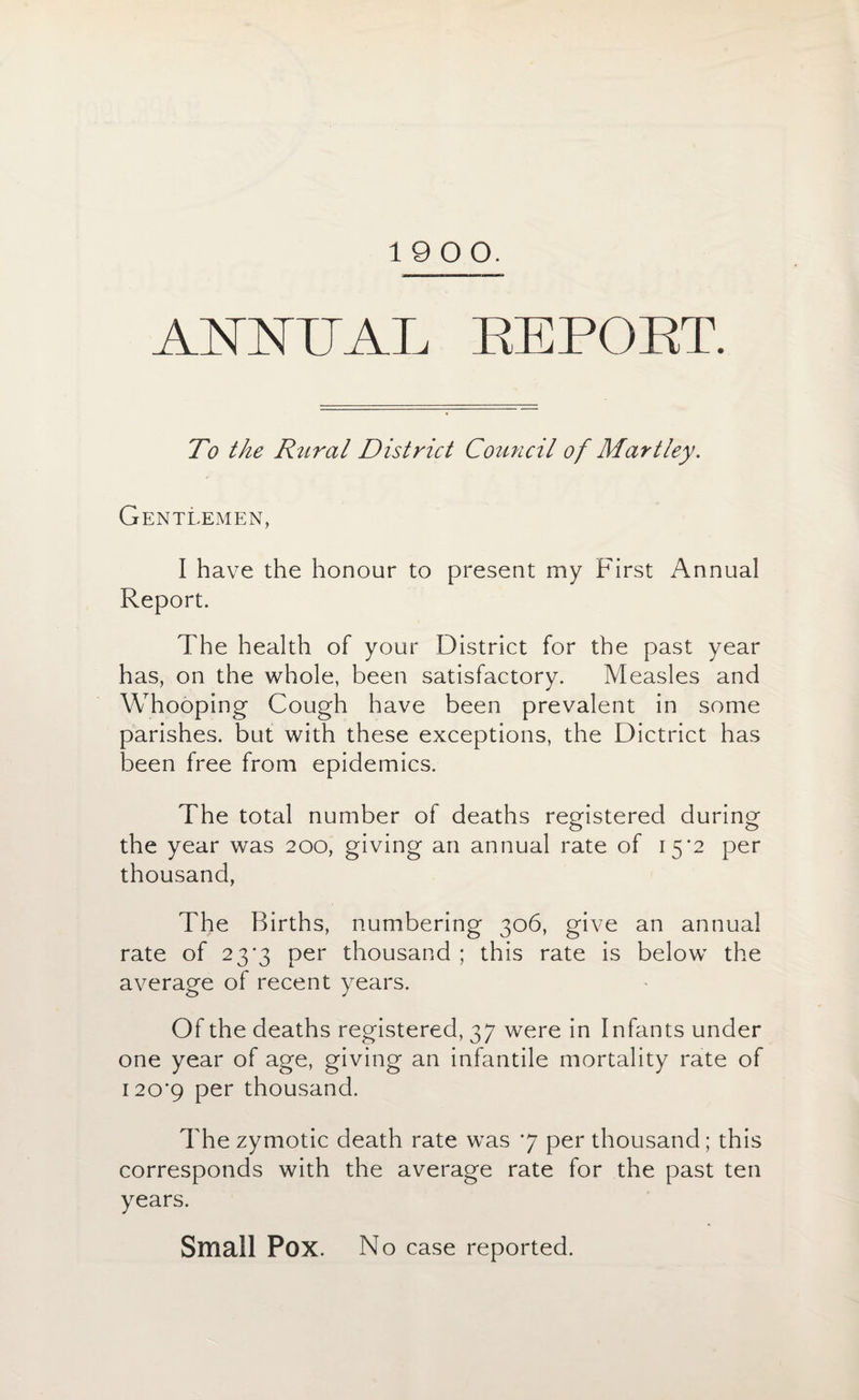19 00. ANNUAL REPORT. To the Rural District Council of Martley. Gentlemen, I have the honour to present my First Annual Report. The health of your District for the past year has, on the whole, been satisfactory. Measles and Whooping Cough have been prevalent in some parishes, but with these exceptions, the Dictrict has been free from epidemics. The total number of deaths registered during the year was 200, giving an annual rate of 15*2 per thousand, The Births, numbering 306, give an annual rate of 23*3 per thousand ; this rate is below the average of recent years. Of the deaths registered, 37 were in Infants under one year of age, giving an infantile mortality rate of 120*9 Per thousand. The zymotic death rate was 7 per thousand; this corresponds with the average rate for the past ten years. Small Pox. No case reported.