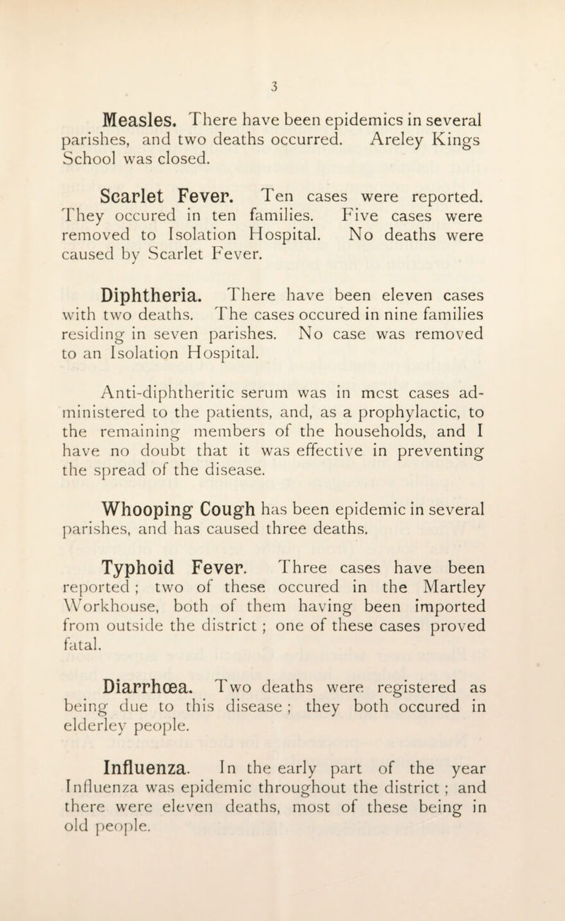 Measles. There have been epidemics in several parishes, and two deaths occurred. Areley Kings School was closed. Scarlet Fever. Ten cases were reported. They occured in ten families. Five cases were removed to Isolation Hospital. No deaths were caused by Scarlet Fever. Diphtheria. There have been eleven cases with two deaths. The cases occured in nine families residing in seven parishes. No case was removed to an Isolation Hospital. Anti-diphtheritic serum was in most cases ad¬ ministered to the patients, and, as a prophylactic, to the remaining members of the households, and I have no doubt that it was effective in preventing the spread of the disease. Whooping Cough has been epidemic in several parishes, and has caused three deaths. Typhoid Fever. Three cases have been reported ; two of these occured in the Martley Workhouse, both of them having been imported from outside the district ; one of these cases proved fatal. Diarrhoea. Two deaths were registered as being due to this disease; they both occured in elderley people. Influenza. In the early part of the year Influenza was epidemic throughout the district ; and there were eleven deaths, most of these being in old people.