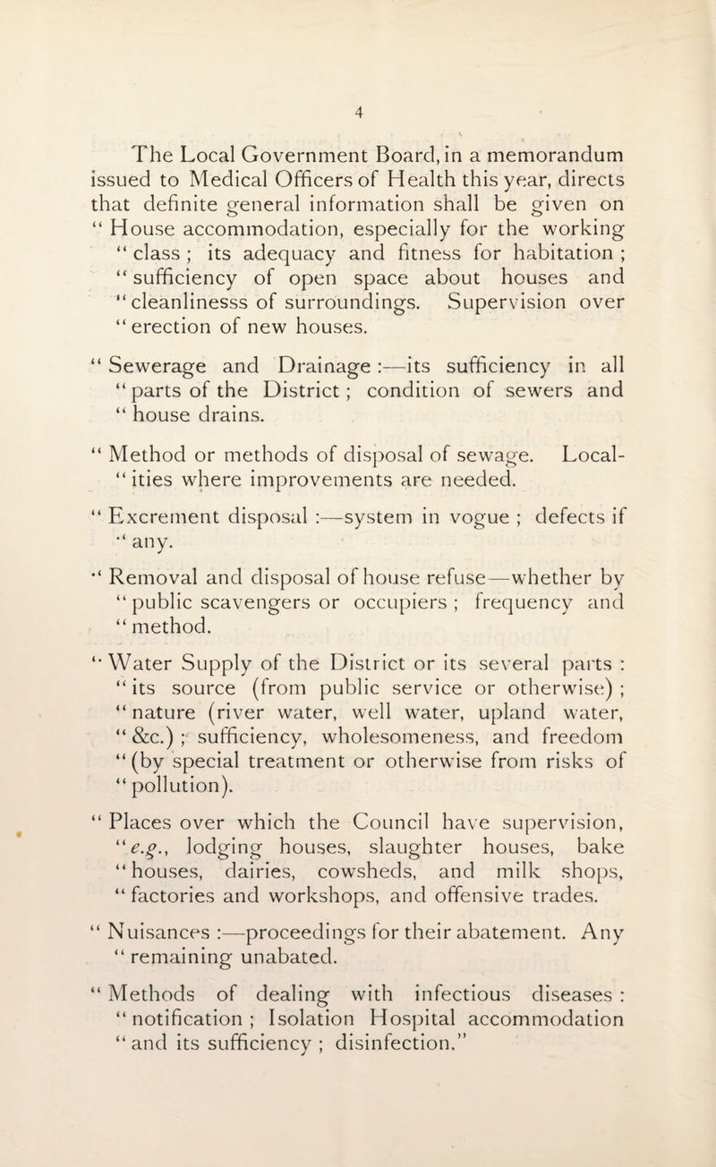 The Local Government Board, in a memorandum issued to Medical Officers of Health this year, directs that definite general information shall be given on “ House accommodation, especially for the working “ class ; its adequacy and fitness for habitation ; “ sufficiency of open space about houses and “ cleanlinesss of surroundings. Supervision over “erection of new houses. “ Sewerage and Drainage :—its sufficiency in all “parts of the District; condition of sewers and “ house drains. “ Method or methods of disposal of sewage. Local¬ ities where improvements are needed. “ Excrement disposal :—system in vogue ; defects if “ any. “ Removal and disposal of house refuse—whether by “ public scavengers or occupiers; frequency and “ method. “Water Supply of the District or its several parts : “ its source (from public service or otherwise) ; “ nature (river water, well water, upland water, “ &c.) y sufficiency, wholesomeness, and freedom “(by special treatment or otherwise from risks of “ pollution). “ Places over which the Council have supervision, lodging houses, slaughter houses, bake “houses, dairies, cowsheds, and milk shops, “ factories and workshops, and offensive trades. “ Nuisances :—proceedings for their abatement. Any “ remaining unabated. “ Methods of dealing with infectious diseases : “notification; Isolation Hospital accommodation “and its sufficiency; disinfection.”