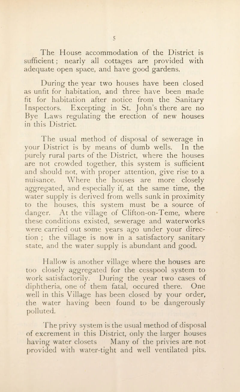 The House accommodation of the District is sufficient ; nearly all cottages are provided with adequate open space, and have good gardens. During the year two houses have been closed as unfit for habitation, and three have been made fit for habitation after notice from the Sanitary Inspectors. Excepting in St. John’s there are no Bye Laws regulating the erection of new houses in this District. The usual method of disposal of sewerage in your District is by means of dumb wells. In the purely rural parts of the District, where the houses are not crowded together, this system is sufficient and should not, with proper attention, give rise to a nuisance. Where the houses are more closely aggregated, and especially if, at the same time, the water supply is derived from wells sunk in proximity to the houses, this system must be a source of danger. At the village of Clifton-on-Teme, where these conditions existed, sewerage and waterworks were carried out some years ago under your direc¬ tion ; the village is now in a satisfactory sanitary state, and the water supply is abundant and good. Hallow is another village where the houses are too closely aggregated for the cesspool system to work satisfactorily. During the year two cases of diphtheria, one of them fatal, occured there. One well in this Village has been closed by your order, the water having been found to be dangerously polluted. The privy system is the usual method of disposal of excrement in this District, only the larger houses having water closets Many of the privies are not provided with water-tight and well ventilated pits.