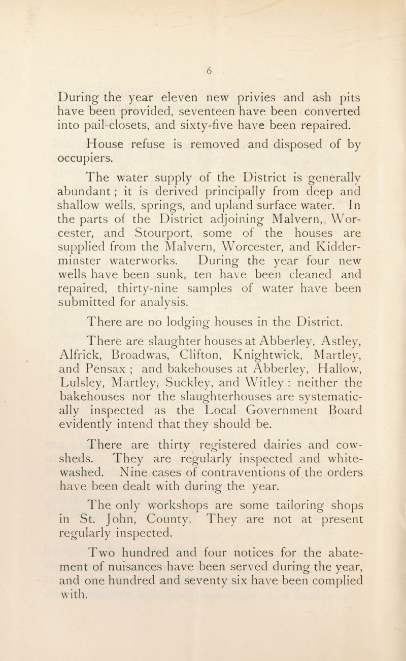 During the year eleven new privies and ash pits have been provided, seventeen have been converted into pail-closets, and sixty-five have been repaired. House refuse is removed and disposed of by occupiers. The water supply of the District is generally abundant; it is derived principally from deep and shallow wells, springs, and upland surface water. In the parts of the District adjoining Malvern, Wor¬ cester, and Stourport, some of the houses are supplied from the Malvern, Worcester, and Kidder¬ minster waterworks. During the year four new wells have been sunk, ten have been cleaned and repaired, thirty-nine samples of water have been submitted for analysis. There are no lodging houses in the District. There are slaughter houses at Abberley, Astley, Alfrick, Broadwas, Clifton, Knightwick, Martley, and Pensax ; and bakehouses at Abberley, Hallow, Lulsley, Martley, Suckley, and Witley : neither the bakehouses nor the slaughterhouses are systematic¬ ally inspected as the Local Government Board evidently intend that they should be. There are thirty registered dairies and cow¬ sheds. They are regularly inspected and white¬ washed. Nine cases of contraventions of the orders have been dealt with during the year. The only workshops are some tailoring shops in St. John, County. They are not at present regularly inspected. Two hundred and four notices for the abate¬ ment of nuisances have been served during the year, and one hundred and seventy six have been complied with.